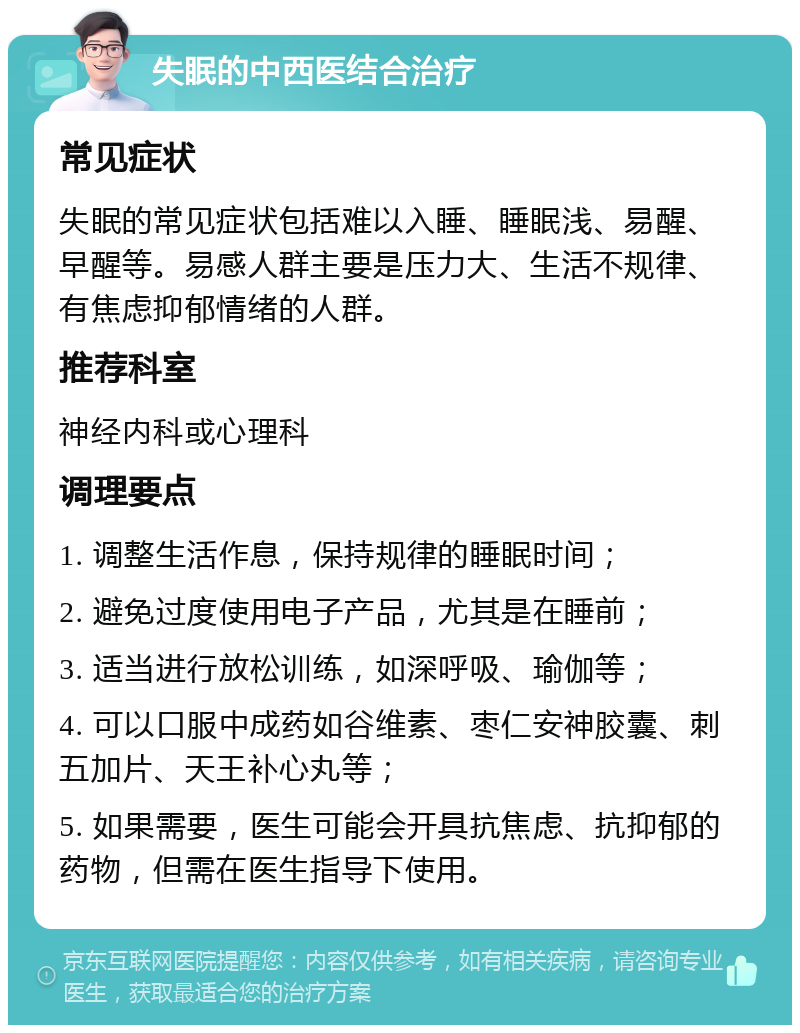 失眠的中西医结合治疗 常见症状 失眠的常见症状包括难以入睡、睡眠浅、易醒、早醒等。易感人群主要是压力大、生活不规律、有焦虑抑郁情绪的人群。 推荐科室 神经内科或心理科 调理要点 1. 调整生活作息，保持规律的睡眠时间； 2. 避免过度使用电子产品，尤其是在睡前； 3. 适当进行放松训练，如深呼吸、瑜伽等； 4. 可以口服中成药如谷维素、枣仁安神胶囊、刺五加片、天王补心丸等； 5. 如果需要，医生可能会开具抗焦虑、抗抑郁的药物，但需在医生指导下使用。