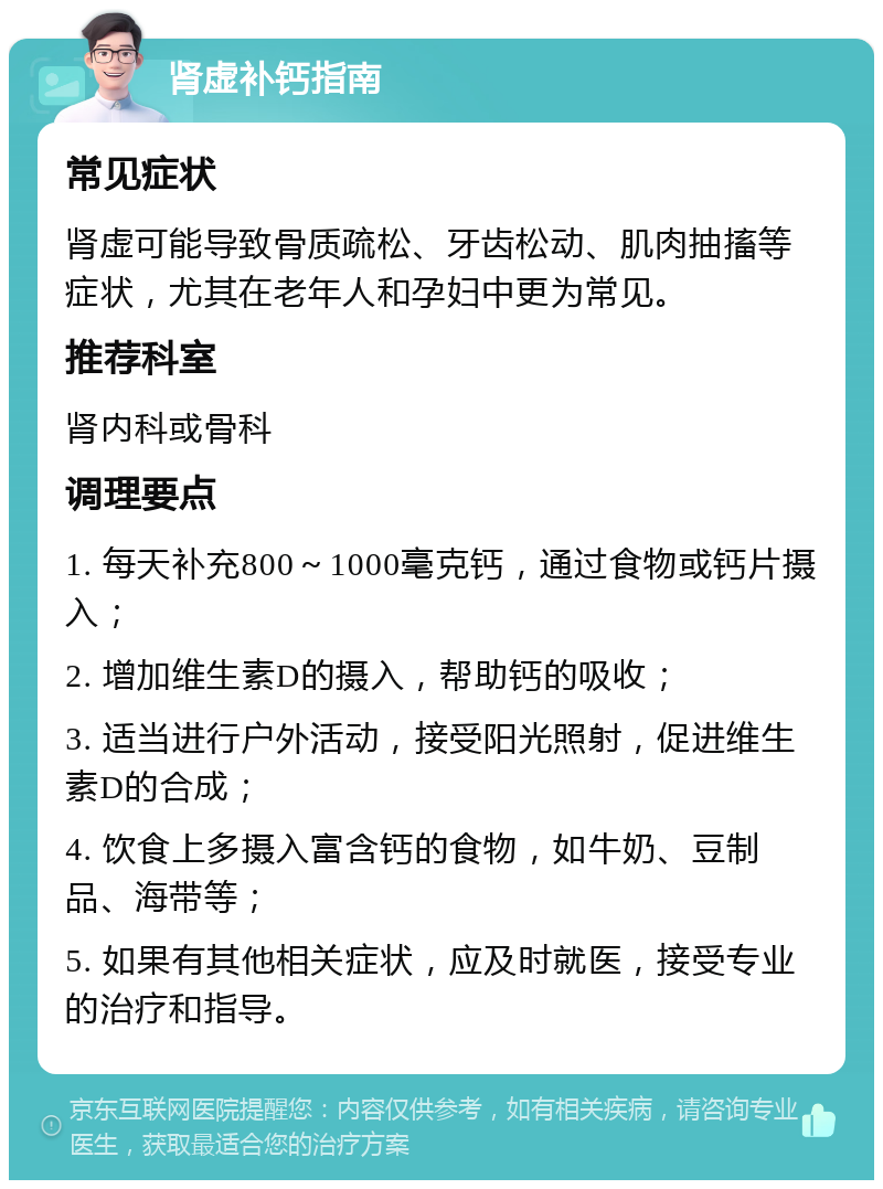 肾虚补钙指南 常见症状 肾虚可能导致骨质疏松、牙齿松动、肌肉抽搐等症状，尤其在老年人和孕妇中更为常见。 推荐科室 肾内科或骨科 调理要点 1. 每天补充800～1000毫克钙，通过食物或钙片摄入； 2. 增加维生素D的摄入，帮助钙的吸收； 3. 适当进行户外活动，接受阳光照射，促进维生素D的合成； 4. 饮食上多摄入富含钙的食物，如牛奶、豆制品、海带等； 5. 如果有其他相关症状，应及时就医，接受专业的治疗和指导。