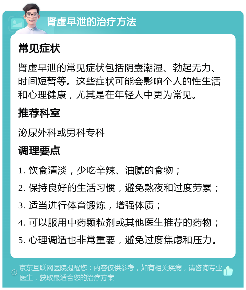 肾虚早泄的治疗方法 常见症状 肾虚早泄的常见症状包括阴囊潮湿、勃起无力、时间短暂等。这些症状可能会影响个人的性生活和心理健康，尤其是在年轻人中更为常见。 推荐科室 泌尿外科或男科专科 调理要点 1. 饮食清淡，少吃辛辣、油腻的食物； 2. 保持良好的生活习惯，避免熬夜和过度劳累； 3. 适当进行体育锻炼，增强体质； 4. 可以服用中药颗粒剂或其他医生推荐的药物； 5. 心理调适也非常重要，避免过度焦虑和压力。