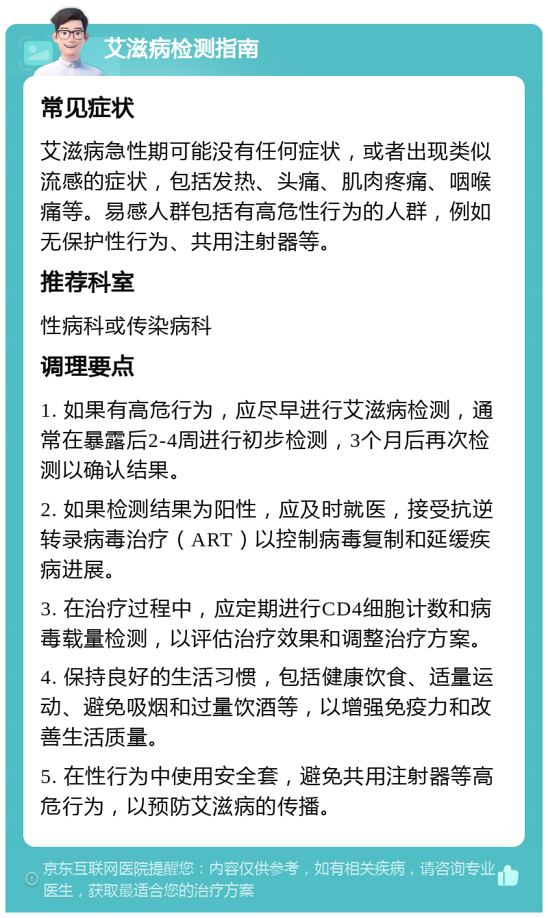 艾滋病检测指南 常见症状 艾滋病急性期可能没有任何症状，或者出现类似流感的症状，包括发热、头痛、肌肉疼痛、咽喉痛等。易感人群包括有高危性行为的人群，例如无保护性行为、共用注射器等。 推荐科室 性病科或传染病科 调理要点 1. 如果有高危行为，应尽早进行艾滋病检测，通常在暴露后2-4周进行初步检测，3个月后再次检测以确认结果。 2. 如果检测结果为阳性，应及时就医，接受抗逆转录病毒治疗（ART）以控制病毒复制和延缓疾病进展。 3. 在治疗过程中，应定期进行CD4细胞计数和病毒载量检测，以评估治疗效果和调整治疗方案。 4. 保持良好的生活习惯，包括健康饮食、适量运动、避免吸烟和过量饮酒等，以增强免疫力和改善生活质量。 5. 在性行为中使用安全套，避免共用注射器等高危行为，以预防艾滋病的传播。