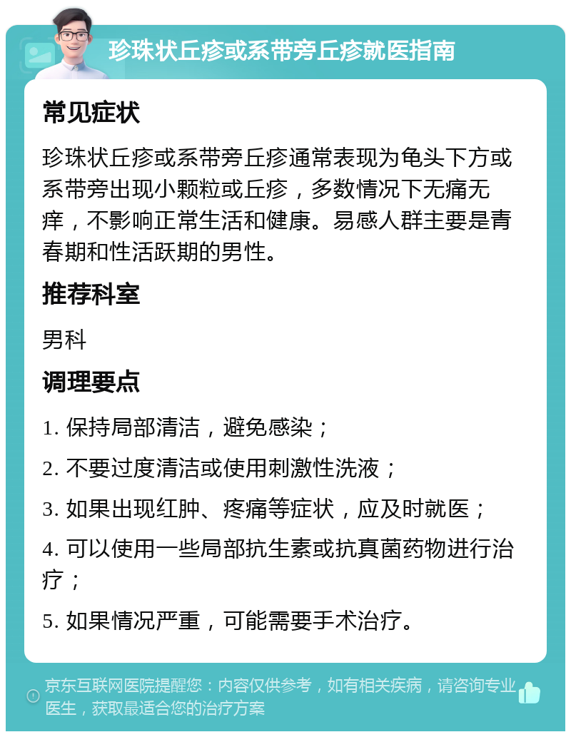 珍珠状丘疹或系带旁丘疹就医指南 常见症状 珍珠状丘疹或系带旁丘疹通常表现为龟头下方或系带旁出现小颗粒或丘疹，多数情况下无痛无痒，不影响正常生活和健康。易感人群主要是青春期和性活跃期的男性。 推荐科室 男科 调理要点 1. 保持局部清洁，避免感染； 2. 不要过度清洁或使用刺激性洗液； 3. 如果出现红肿、疼痛等症状，应及时就医； 4. 可以使用一些局部抗生素或抗真菌药物进行治疗； 5. 如果情况严重，可能需要手术治疗。