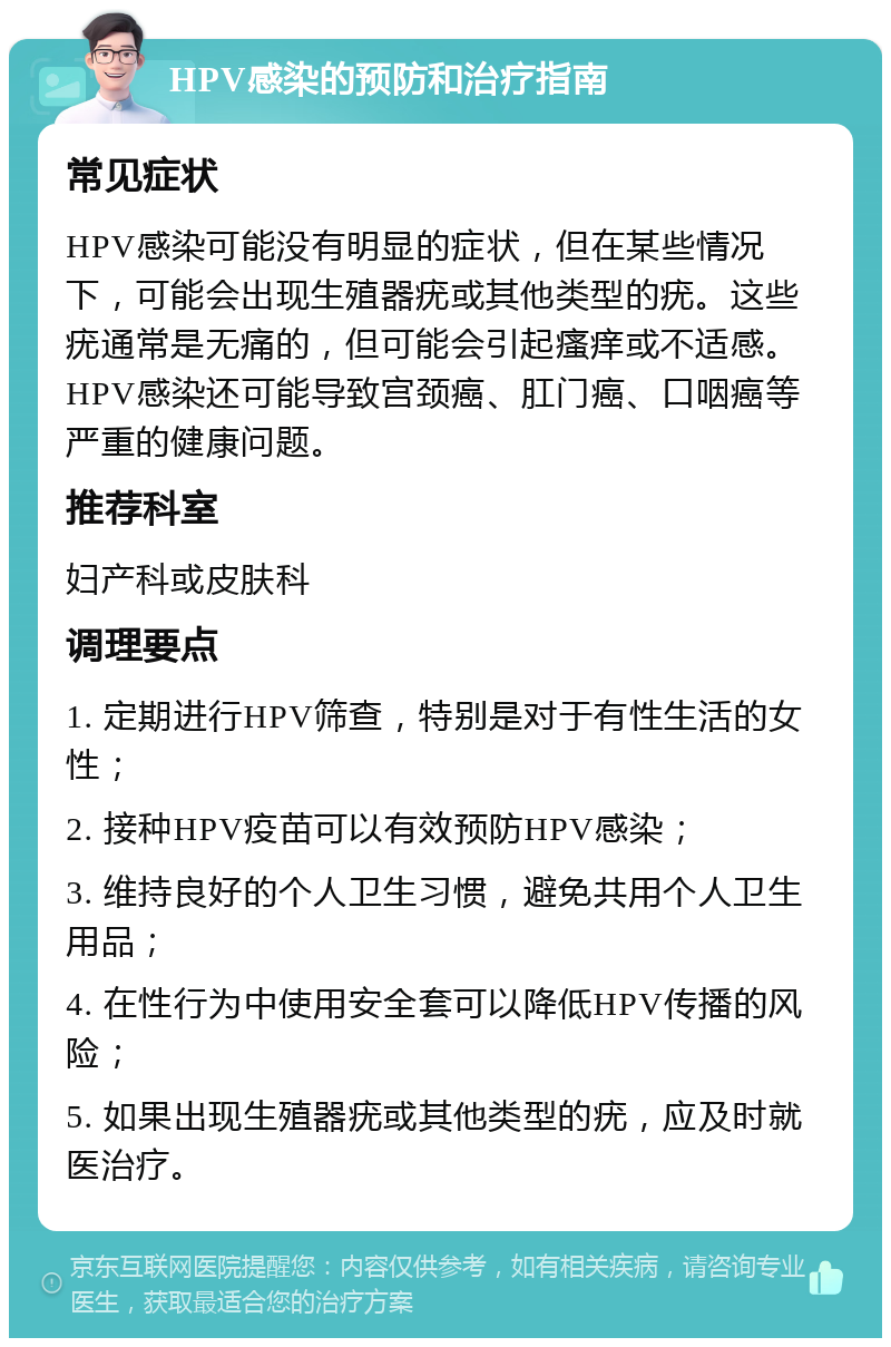 HPV感染的预防和治疗指南 常见症状 HPV感染可能没有明显的症状，但在某些情况下，可能会出现生殖器疣或其他类型的疣。这些疣通常是无痛的，但可能会引起瘙痒或不适感。HPV感染还可能导致宫颈癌、肛门癌、口咽癌等严重的健康问题。 推荐科室 妇产科或皮肤科 调理要点 1. 定期进行HPV筛查，特别是对于有性生活的女性； 2. 接种HPV疫苗可以有效预防HPV感染； 3. 维持良好的个人卫生习惯，避免共用个人卫生用品； 4. 在性行为中使用安全套可以降低HPV传播的风险； 5. 如果出现生殖器疣或其他类型的疣，应及时就医治疗。