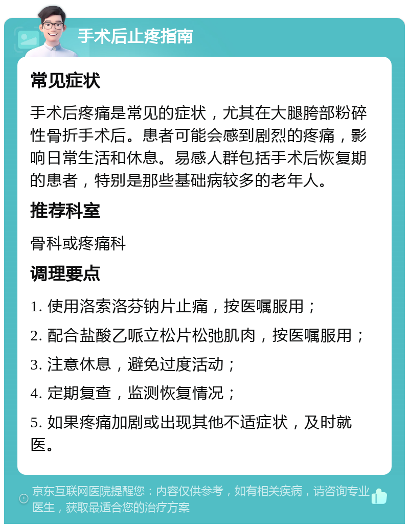 手术后止疼指南 常见症状 手术后疼痛是常见的症状，尤其在大腿胯部粉碎性骨折手术后。患者可能会感到剧烈的疼痛，影响日常生活和休息。易感人群包括手术后恢复期的患者，特别是那些基础病较多的老年人。 推荐科室 骨科或疼痛科 调理要点 1. 使用洛索洛芬钠片止痛，按医嘱服用； 2. 配合盐酸乙哌立松片松弛肌肉，按医嘱服用； 3. 注意休息，避免过度活动； 4. 定期复查，监测恢复情况； 5. 如果疼痛加剧或出现其他不适症状，及时就医。