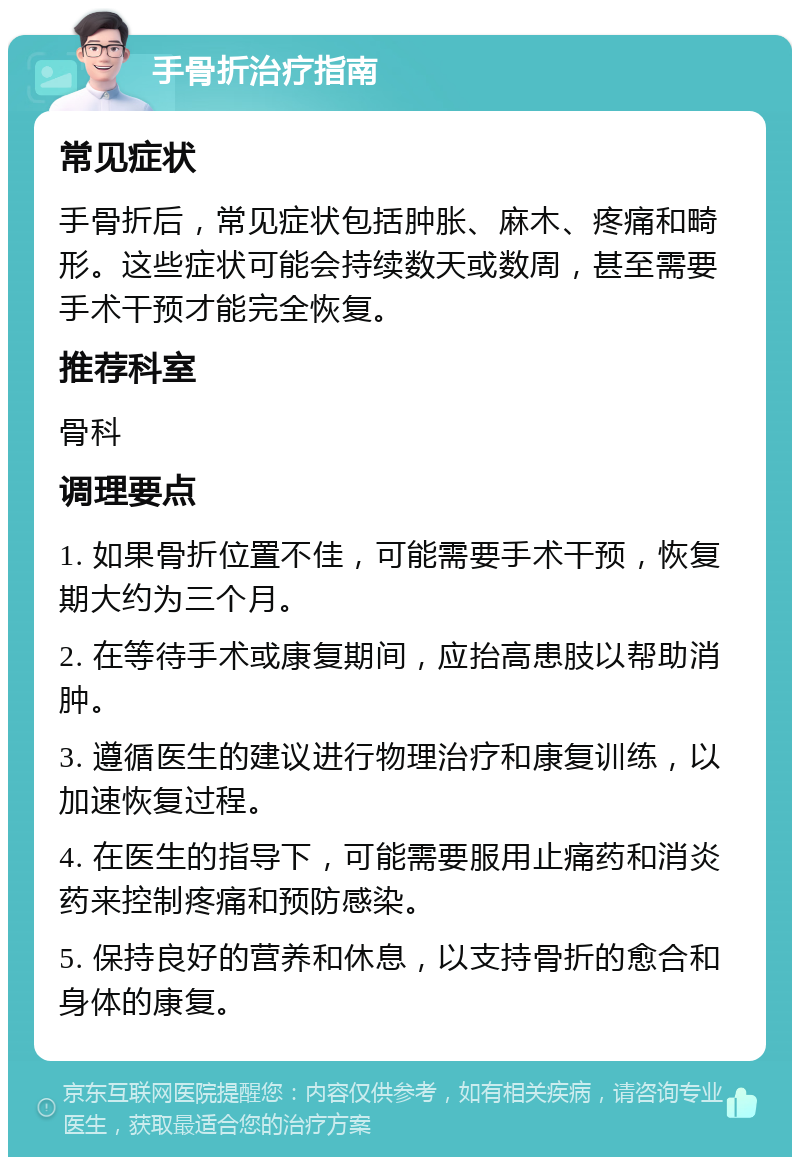 手骨折治疗指南 常见症状 手骨折后，常见症状包括肿胀、麻木、疼痛和畸形。这些症状可能会持续数天或数周，甚至需要手术干预才能完全恢复。 推荐科室 骨科 调理要点 1. 如果骨折位置不佳，可能需要手术干预，恢复期大约为三个月。 2. 在等待手术或康复期间，应抬高患肢以帮助消肿。 3. 遵循医生的建议进行物理治疗和康复训练，以加速恢复过程。 4. 在医生的指导下，可能需要服用止痛药和消炎药来控制疼痛和预防感染。 5. 保持良好的营养和休息，以支持骨折的愈合和身体的康复。