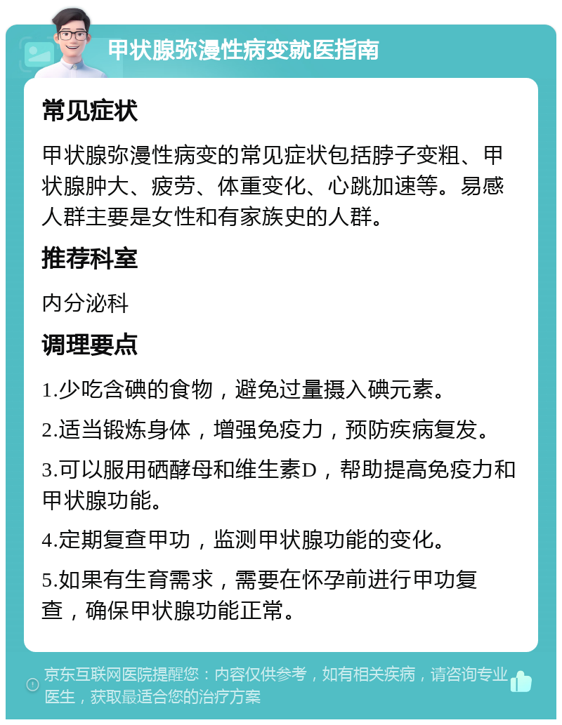 甲状腺弥漫性病变就医指南 常见症状 甲状腺弥漫性病变的常见症状包括脖子变粗、甲状腺肿大、疲劳、体重变化、心跳加速等。易感人群主要是女性和有家族史的人群。 推荐科室 内分泌科 调理要点 1.少吃含碘的食物，避免过量摄入碘元素。 2.适当锻炼身体，增强免疫力，预防疾病复发。 3.可以服用硒酵母和维生素D，帮助提高免疫力和甲状腺功能。 4.定期复查甲功，监测甲状腺功能的变化。 5.如果有生育需求，需要在怀孕前进行甲功复查，确保甲状腺功能正常。