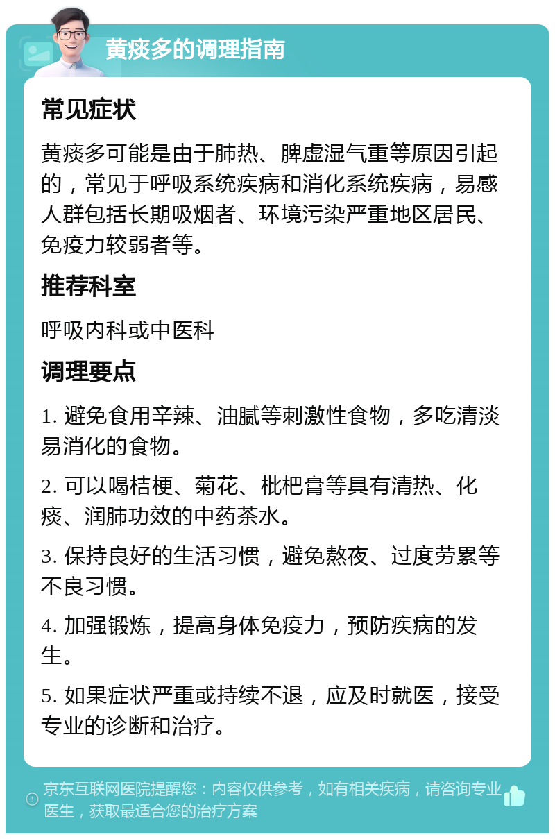 黄痰多的调理指南 常见症状 黄痰多可能是由于肺热、脾虚湿气重等原因引起的，常见于呼吸系统疾病和消化系统疾病，易感人群包括长期吸烟者、环境污染严重地区居民、免疫力较弱者等。 推荐科室 呼吸内科或中医科 调理要点 1. 避免食用辛辣、油腻等刺激性食物，多吃清淡易消化的食物。 2. 可以喝桔梗、菊花、枇杷膏等具有清热、化痰、润肺功效的中药茶水。 3. 保持良好的生活习惯，避免熬夜、过度劳累等不良习惯。 4. 加强锻炼，提高身体免疫力，预防疾病的发生。 5. 如果症状严重或持续不退，应及时就医，接受专业的诊断和治疗。