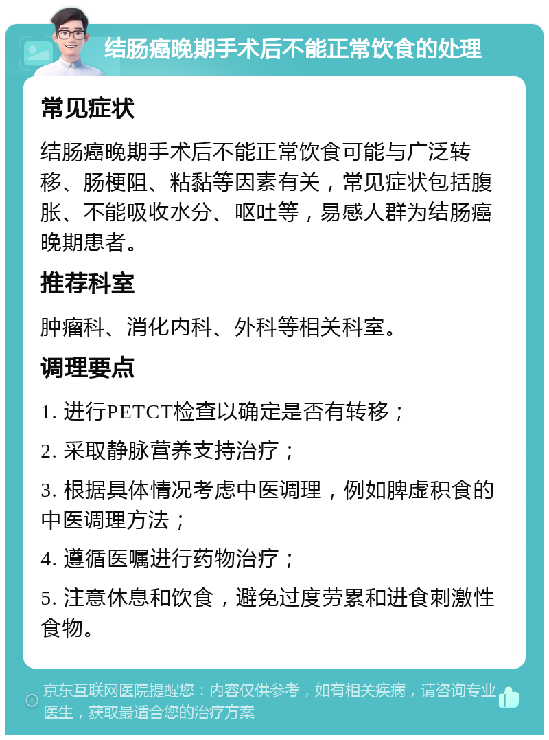 结肠癌晚期手术后不能正常饮食的处理 常见症状 结肠癌晚期手术后不能正常饮食可能与广泛转移、肠梗阻、粘黏等因素有关，常见症状包括腹胀、不能吸收水分、呕吐等，易感人群为结肠癌晚期患者。 推荐科室 肿瘤科、消化内科、外科等相关科室。 调理要点 1. 进行PETCT检查以确定是否有转移； 2. 采取静脉营养支持治疗； 3. 根据具体情况考虑中医调理，例如脾虚积食的中医调理方法； 4. 遵循医嘱进行药物治疗； 5. 注意休息和饮食，避免过度劳累和进食刺激性食物。