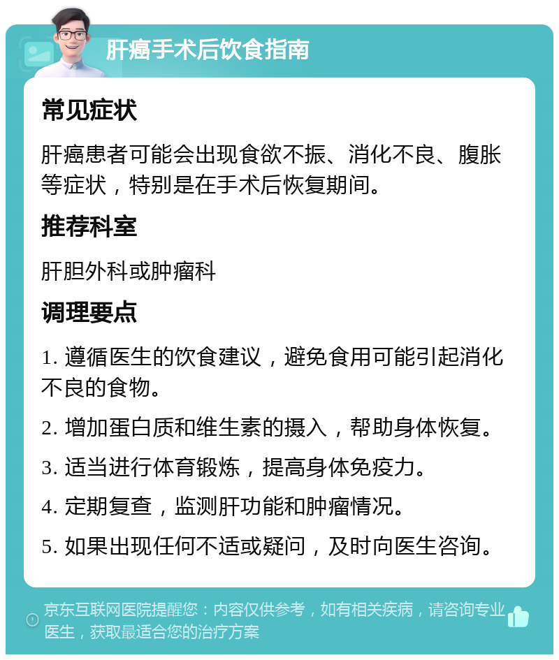 肝癌手术后饮食指南 常见症状 肝癌患者可能会出现食欲不振、消化不良、腹胀等症状，特别是在手术后恢复期间。 推荐科室 肝胆外科或肿瘤科 调理要点 1. 遵循医生的饮食建议，避免食用可能引起消化不良的食物。 2. 增加蛋白质和维生素的摄入，帮助身体恢复。 3. 适当进行体育锻炼，提高身体免疫力。 4. 定期复查，监测肝功能和肿瘤情况。 5. 如果出现任何不适或疑问，及时向医生咨询。