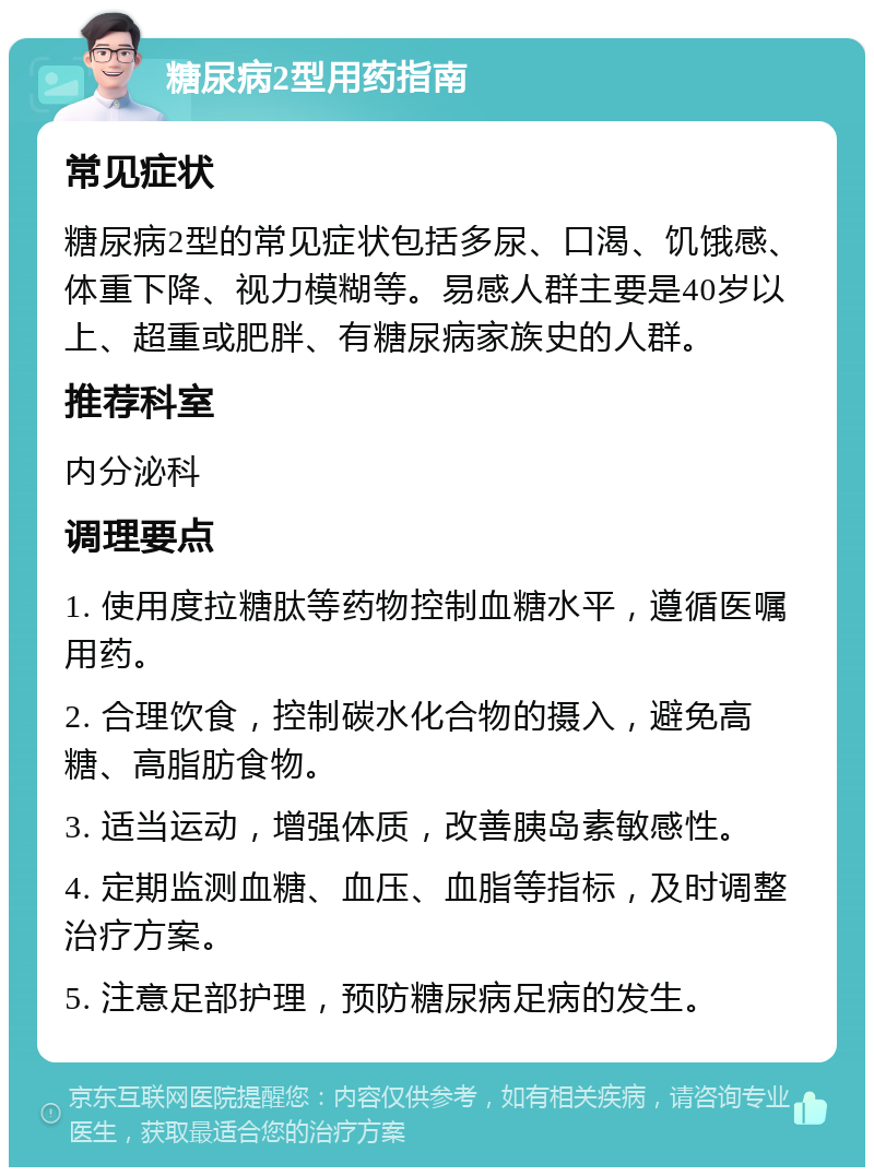 糖尿病2型用药指南 常见症状 糖尿病2型的常见症状包括多尿、口渴、饥饿感、体重下降、视力模糊等。易感人群主要是40岁以上、超重或肥胖、有糖尿病家族史的人群。 推荐科室 内分泌科 调理要点 1. 使用度拉糖肽等药物控制血糖水平，遵循医嘱用药。 2. 合理饮食，控制碳水化合物的摄入，避免高糖、高脂肪食物。 3. 适当运动，增强体质，改善胰岛素敏感性。 4. 定期监测血糖、血压、血脂等指标，及时调整治疗方案。 5. 注意足部护理，预防糖尿病足病的发生。