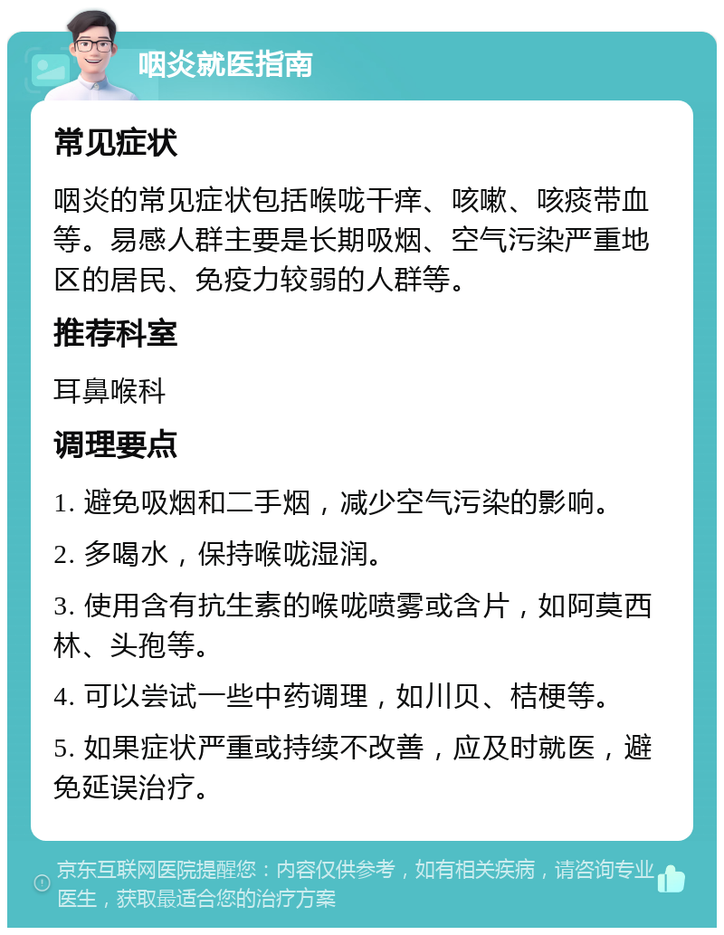 咽炎就医指南 常见症状 咽炎的常见症状包括喉咙干痒、咳嗽、咳痰带血等。易感人群主要是长期吸烟、空气污染严重地区的居民、免疫力较弱的人群等。 推荐科室 耳鼻喉科 调理要点 1. 避免吸烟和二手烟，减少空气污染的影响。 2. 多喝水，保持喉咙湿润。 3. 使用含有抗生素的喉咙喷雾或含片，如阿莫西林、头孢等。 4. 可以尝试一些中药调理，如川贝、桔梗等。 5. 如果症状严重或持续不改善，应及时就医，避免延误治疗。