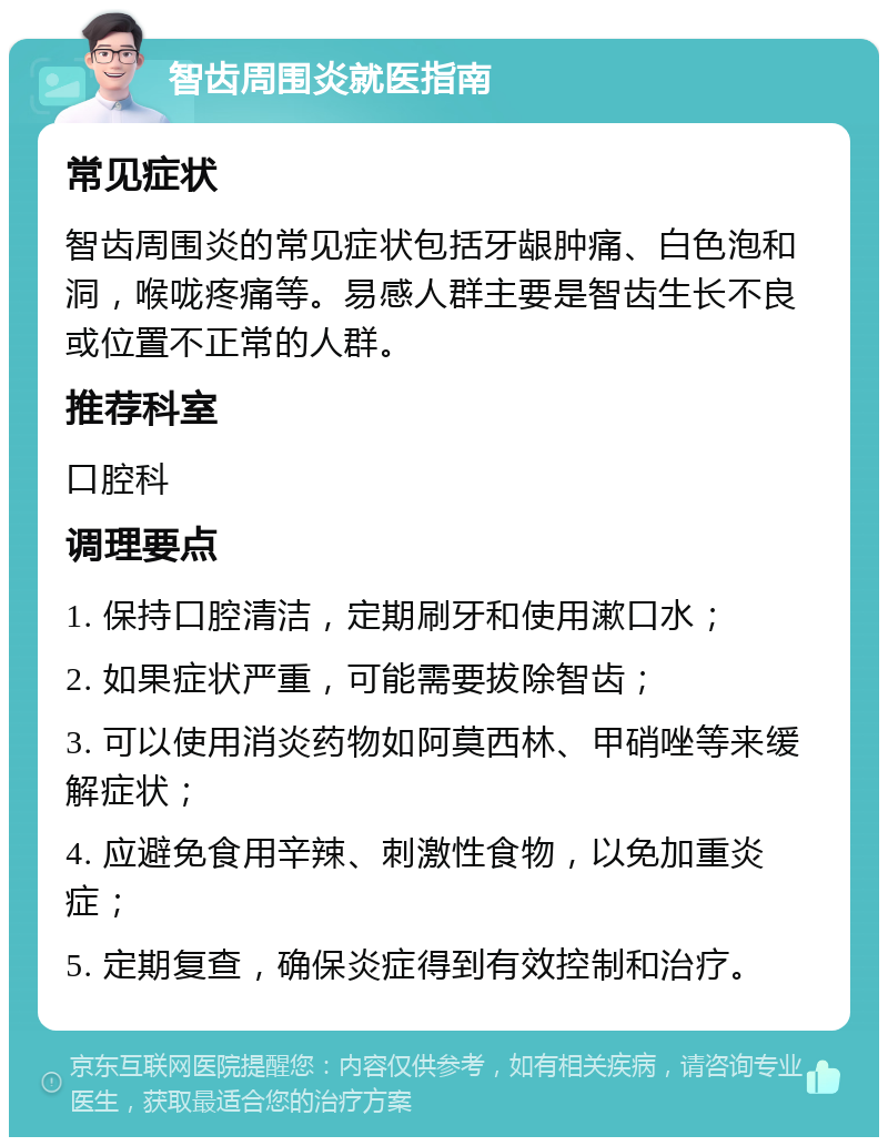 智齿周围炎就医指南 常见症状 智齿周围炎的常见症状包括牙龈肿痛、白色泡和洞，喉咙疼痛等。易感人群主要是智齿生长不良或位置不正常的人群。 推荐科室 口腔科 调理要点 1. 保持口腔清洁，定期刷牙和使用漱口水； 2. 如果症状严重，可能需要拔除智齿； 3. 可以使用消炎药物如阿莫西林、甲硝唑等来缓解症状； 4. 应避免食用辛辣、刺激性食物，以免加重炎症； 5. 定期复查，确保炎症得到有效控制和治疗。