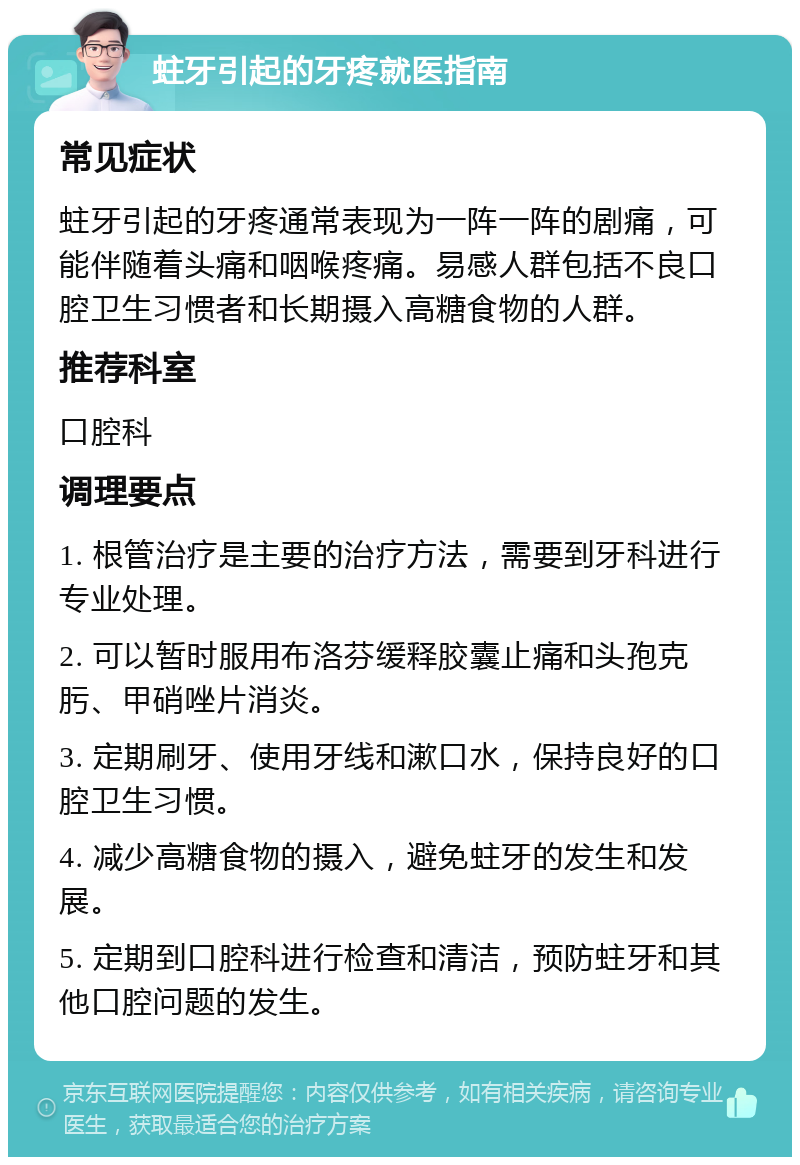 蛀牙引起的牙疼就医指南 常见症状 蛀牙引起的牙疼通常表现为一阵一阵的剧痛，可能伴随着头痛和咽喉疼痛。易感人群包括不良口腔卫生习惯者和长期摄入高糖食物的人群。 推荐科室 口腔科 调理要点 1. 根管治疗是主要的治疗方法，需要到牙科进行专业处理。 2. 可以暂时服用布洛芬缓释胶囊止痛和头孢克肟、甲硝唑片消炎。 3. 定期刷牙、使用牙线和漱口水，保持良好的口腔卫生习惯。 4. 减少高糖食物的摄入，避免蛀牙的发生和发展。 5. 定期到口腔科进行检查和清洁，预防蛀牙和其他口腔问题的发生。