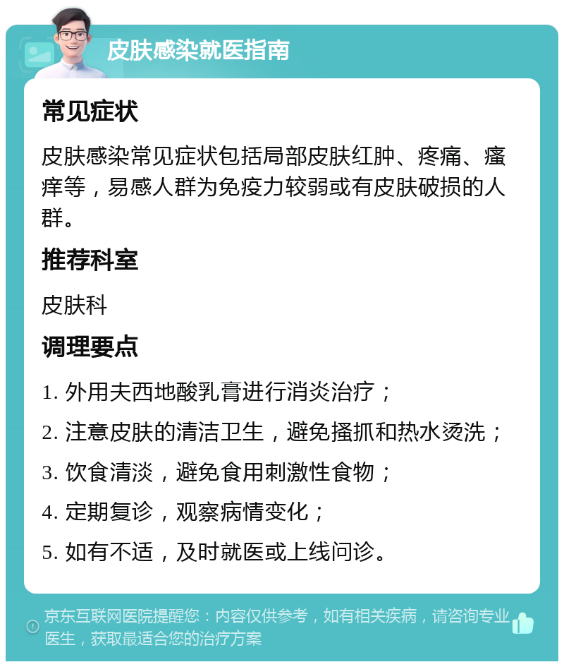 皮肤感染就医指南 常见症状 皮肤感染常见症状包括局部皮肤红肿、疼痛、瘙痒等，易感人群为免疫力较弱或有皮肤破损的人群。 推荐科室 皮肤科 调理要点 1. 外用夫西地酸乳膏进行消炎治疗； 2. 注意皮肤的清洁卫生，避免搔抓和热水烫洗； 3. 饮食清淡，避免食用刺激性食物； 4. 定期复诊，观察病情变化； 5. 如有不适，及时就医或上线问诊。