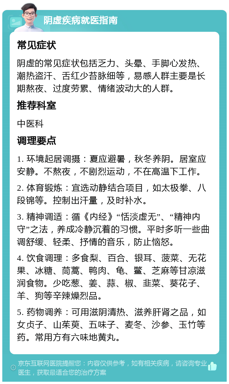 阴虚疾病就医指南 常见症状 阴虚的常见症状包括乏力、头晕、手脚心发热、潮热盗汗、舌红少苔脉细等，易感人群主要是长期熬夜、过度劳累、情绪波动大的人群。 推荐科室 中医科 调理要点 1. 环境起居调摄：夏应避暑，秋冬养阴。居室应安静。不熬夜，不剧烈运动，不在高温下工作。 2. 体育锻炼：宜选动静结合项目，如太极拳、八段锦等。控制出汗量，及时补水。 3. 精神调适：循《内经》“恬淡虚无”、“精神内守”之法，养成冷静沉着的习惯。平时多听一些曲调舒缓、轻柔、抒情的音乐，防止恼怒。 4. 饮食调理：多食梨、百合、银耳、菠菜、无花果、冰糖、茼蒿、鸭肉、龟、鳖、芝麻等甘凉滋润食物。少吃葱、姜、蒜、椒、韭菜、葵花子、羊、狗等辛辣燥烈品。 5. 药物调养：可用滋阴清热、滋养肝肾之品，如女贞子、山茱萸、五味子、麦冬、沙参、玉竹等药。常用方有六味地黄丸。