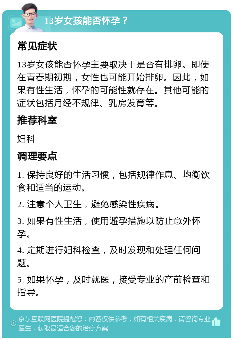 13岁女孩能否怀孕？ 常见症状 13岁女孩能否怀孕主要取决于是否有排卵。即使在青春期初期，女性也可能开始排卵。因此，如果有性生活，怀孕的可能性就存在。其他可能的症状包括月经不规律、乳房发育等。 推荐科室 妇科 调理要点 1. 保持良好的生活习惯，包括规律作息、均衡饮食和适当的运动。 2. 注意个人卫生，避免感染性疾病。 3. 如果有性生活，使用避孕措施以防止意外怀孕。 4. 定期进行妇科检查，及时发现和处理任何问题。 5. 如果怀孕，及时就医，接受专业的产前检查和指导。