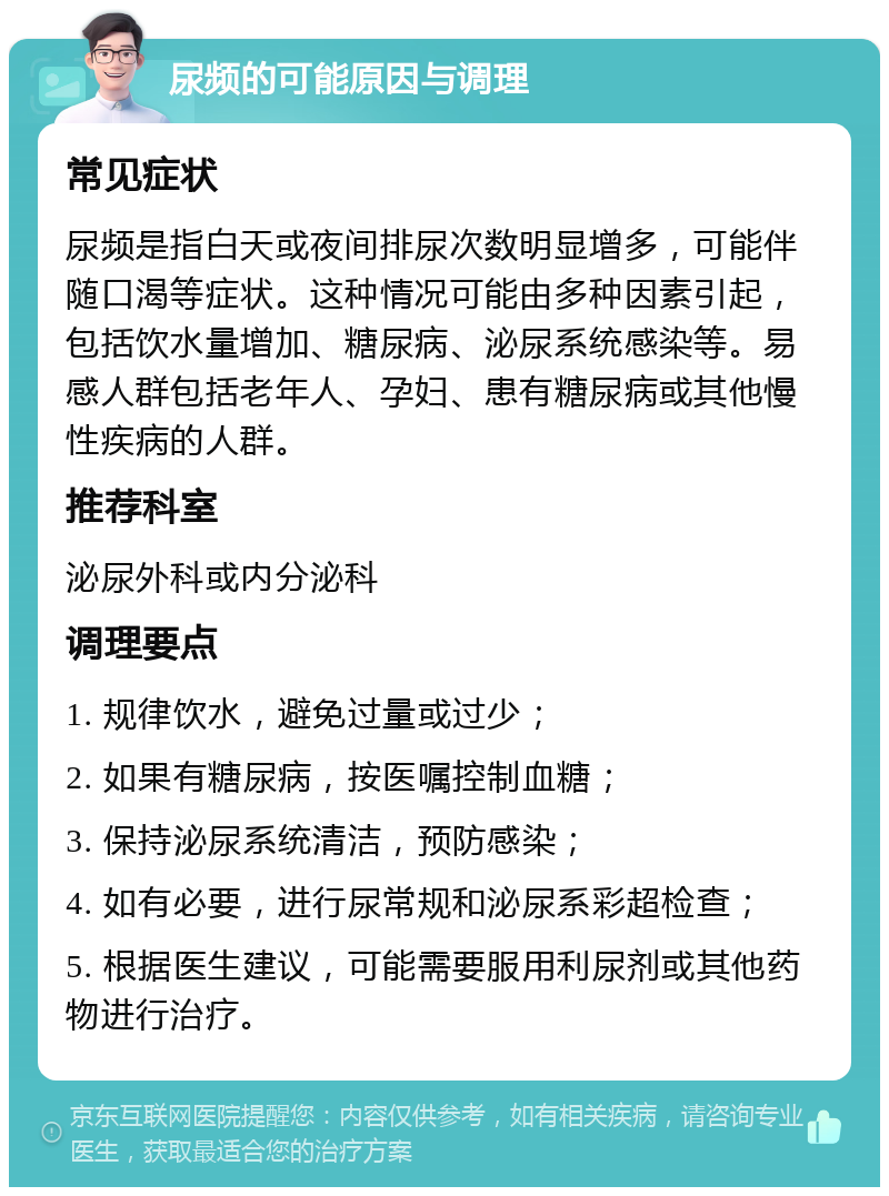 尿频的可能原因与调理 常见症状 尿频是指白天或夜间排尿次数明显增多，可能伴随口渴等症状。这种情况可能由多种因素引起，包括饮水量增加、糖尿病、泌尿系统感染等。易感人群包括老年人、孕妇、患有糖尿病或其他慢性疾病的人群。 推荐科室 泌尿外科或内分泌科 调理要点 1. 规律饮水，避免过量或过少； 2. 如果有糖尿病，按医嘱控制血糖； 3. 保持泌尿系统清洁，预防感染； 4. 如有必要，进行尿常规和泌尿系彩超检查； 5. 根据医生建议，可能需要服用利尿剂或其他药物进行治疗。