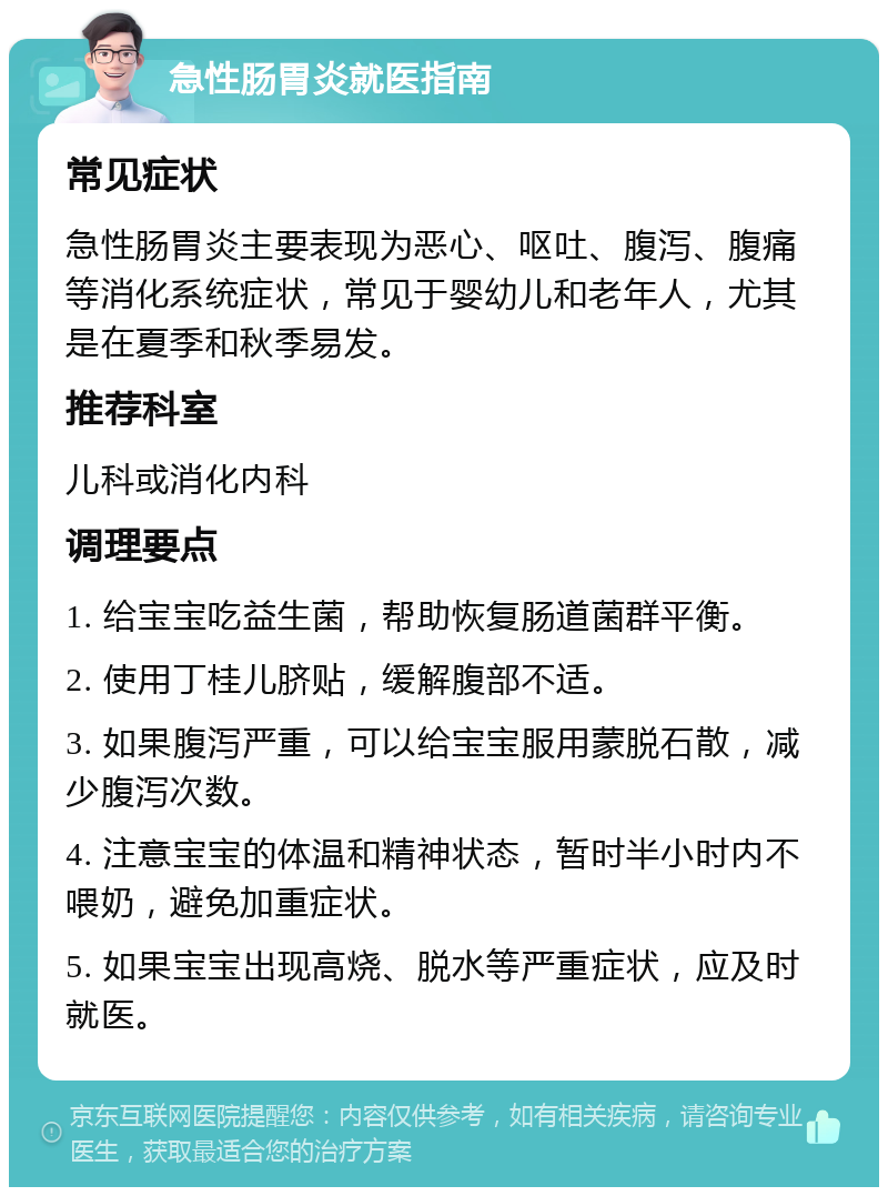 急性肠胃炎就医指南 常见症状 急性肠胃炎主要表现为恶心、呕吐、腹泻、腹痛等消化系统症状，常见于婴幼儿和老年人，尤其是在夏季和秋季易发。 推荐科室 儿科或消化内科 调理要点 1. 给宝宝吃益生菌，帮助恢复肠道菌群平衡。 2. 使用丁桂儿脐贴，缓解腹部不适。 3. 如果腹泻严重，可以给宝宝服用蒙脱石散，减少腹泻次数。 4. 注意宝宝的体温和精神状态，暂时半小时内不喂奶，避免加重症状。 5. 如果宝宝出现高烧、脱水等严重症状，应及时就医。