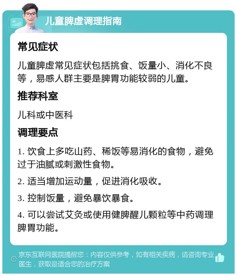 儿童脾虚调理指南 常见症状 儿童脾虚常见症状包括挑食、饭量小、消化不良等，易感人群主要是脾胃功能较弱的儿童。 推荐科室 儿科或中医科 调理要点 1. 饮食上多吃山药、稀饭等易消化的食物，避免过于油腻或刺激性食物。 2. 适当增加运动量，促进消化吸收。 3. 控制饭量，避免暴饮暴食。 4. 可以尝试艾灸或使用健脾醒儿颗粒等中药调理脾胃功能。