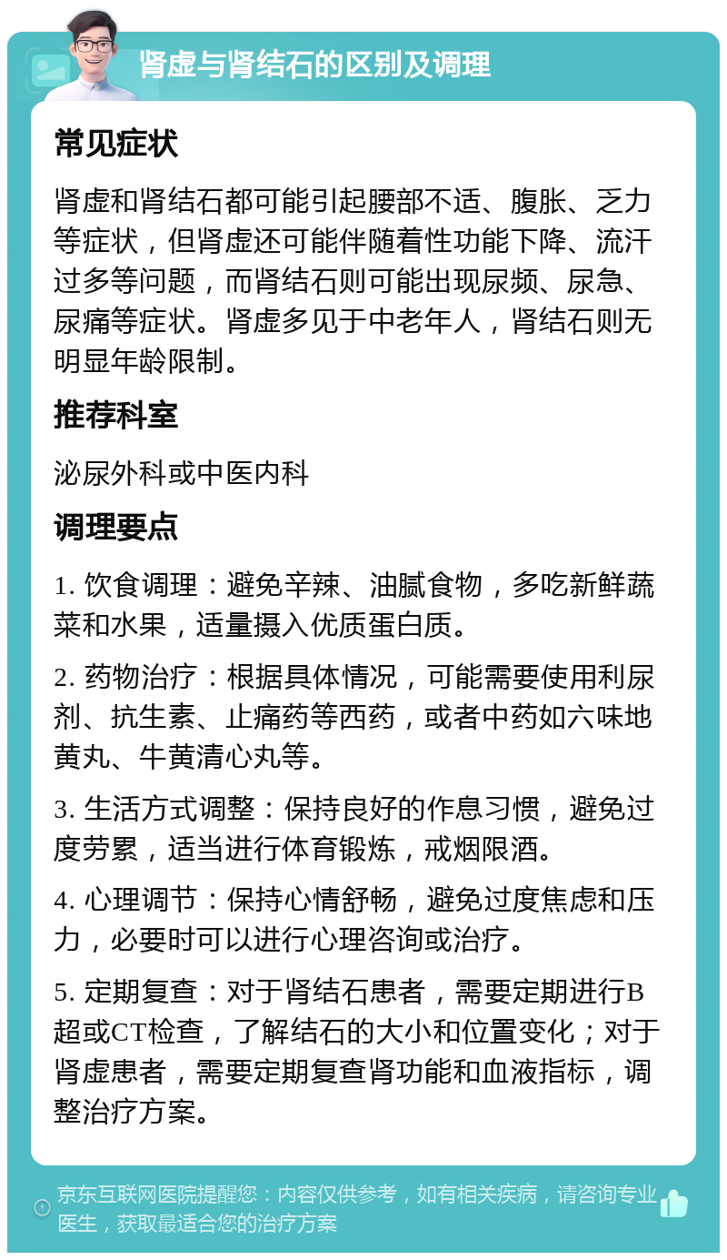 肾虚与肾结石的区别及调理 常见症状 肾虚和肾结石都可能引起腰部不适、腹胀、乏力等症状，但肾虚还可能伴随着性功能下降、流汗过多等问题，而肾结石则可能出现尿频、尿急、尿痛等症状。肾虚多见于中老年人，肾结石则无明显年龄限制。 推荐科室 泌尿外科或中医内科 调理要点 1. 饮食调理：避免辛辣、油腻食物，多吃新鲜蔬菜和水果，适量摄入优质蛋白质。 2. 药物治疗：根据具体情况，可能需要使用利尿剂、抗生素、止痛药等西药，或者中药如六味地黄丸、牛黄清心丸等。 3. 生活方式调整：保持良好的作息习惯，避免过度劳累，适当进行体育锻炼，戒烟限酒。 4. 心理调节：保持心情舒畅，避免过度焦虑和压力，必要时可以进行心理咨询或治疗。 5. 定期复查：对于肾结石患者，需要定期进行B超或CT检查，了解结石的大小和位置变化；对于肾虚患者，需要定期复查肾功能和血液指标，调整治疗方案。