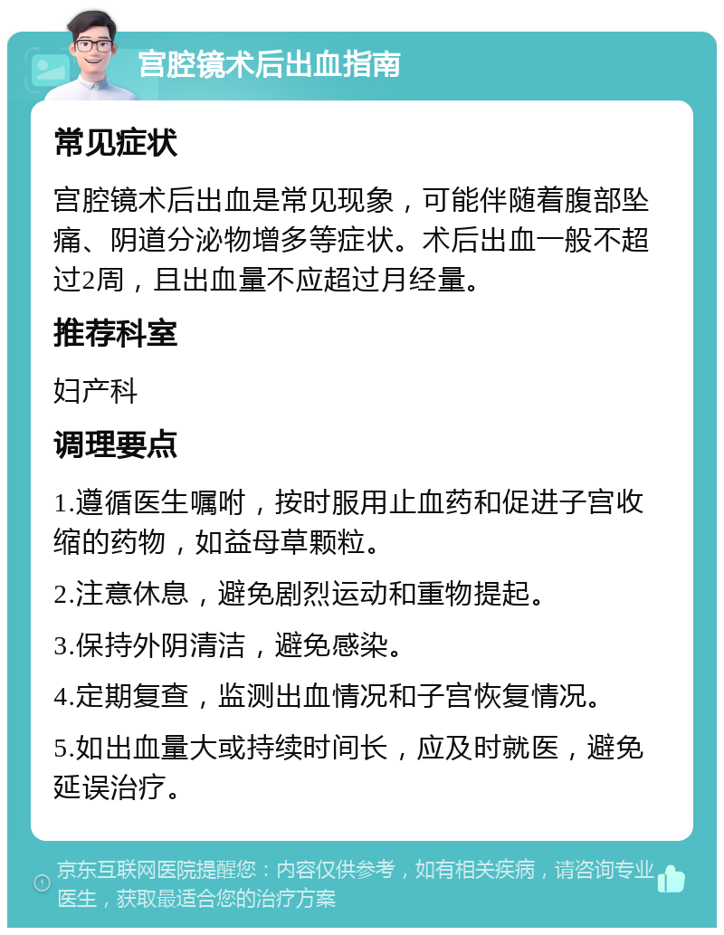 宫腔镜术后出血指南 常见症状 宫腔镜术后出血是常见现象，可能伴随着腹部坠痛、阴道分泌物增多等症状。术后出血一般不超过2周，且出血量不应超过月经量。 推荐科室 妇产科 调理要点 1.遵循医生嘱咐，按时服用止血药和促进子宫收缩的药物，如益母草颗粒。 2.注意休息，避免剧烈运动和重物提起。 3.保持外阴清洁，避免感染。 4.定期复查，监测出血情况和子宫恢复情况。 5.如出血量大或持续时间长，应及时就医，避免延误治疗。