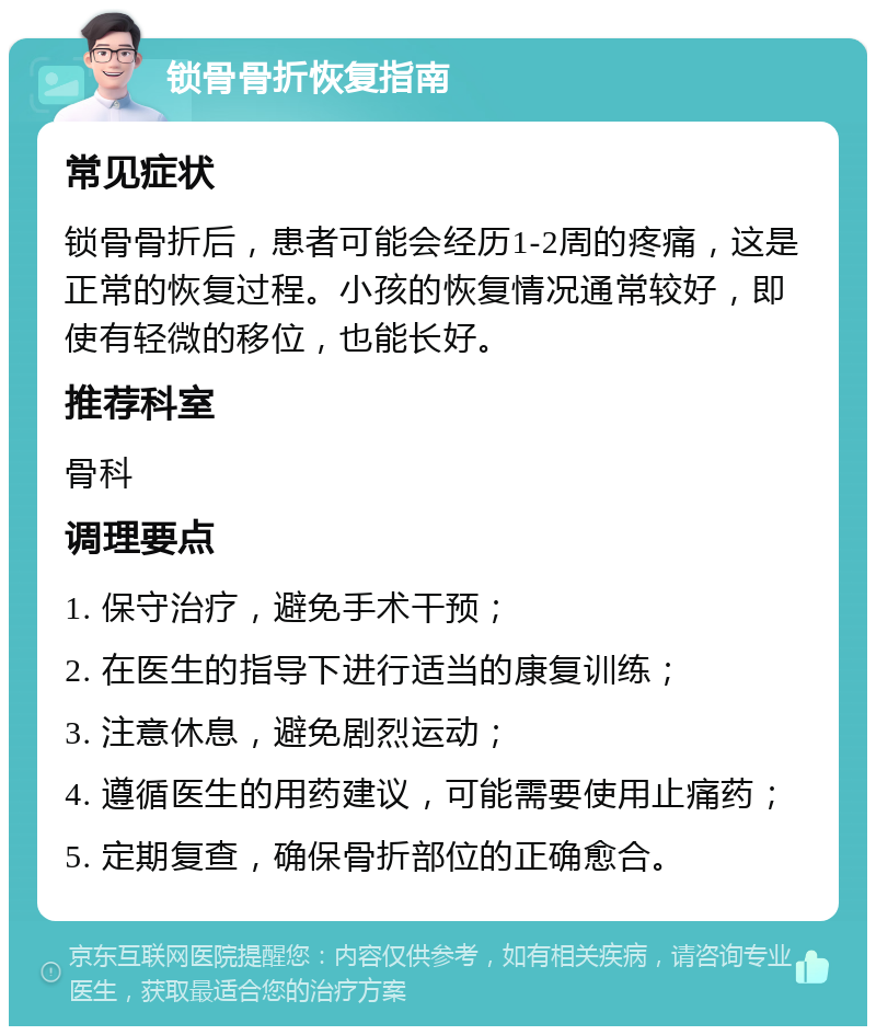 锁骨骨折恢复指南 常见症状 锁骨骨折后，患者可能会经历1-2周的疼痛，这是正常的恢复过程。小孩的恢复情况通常较好，即使有轻微的移位，也能长好。 推荐科室 骨科 调理要点 1. 保守治疗，避免手术干预； 2. 在医生的指导下进行适当的康复训练； 3. 注意休息，避免剧烈运动； 4. 遵循医生的用药建议，可能需要使用止痛药； 5. 定期复查，确保骨折部位的正确愈合。