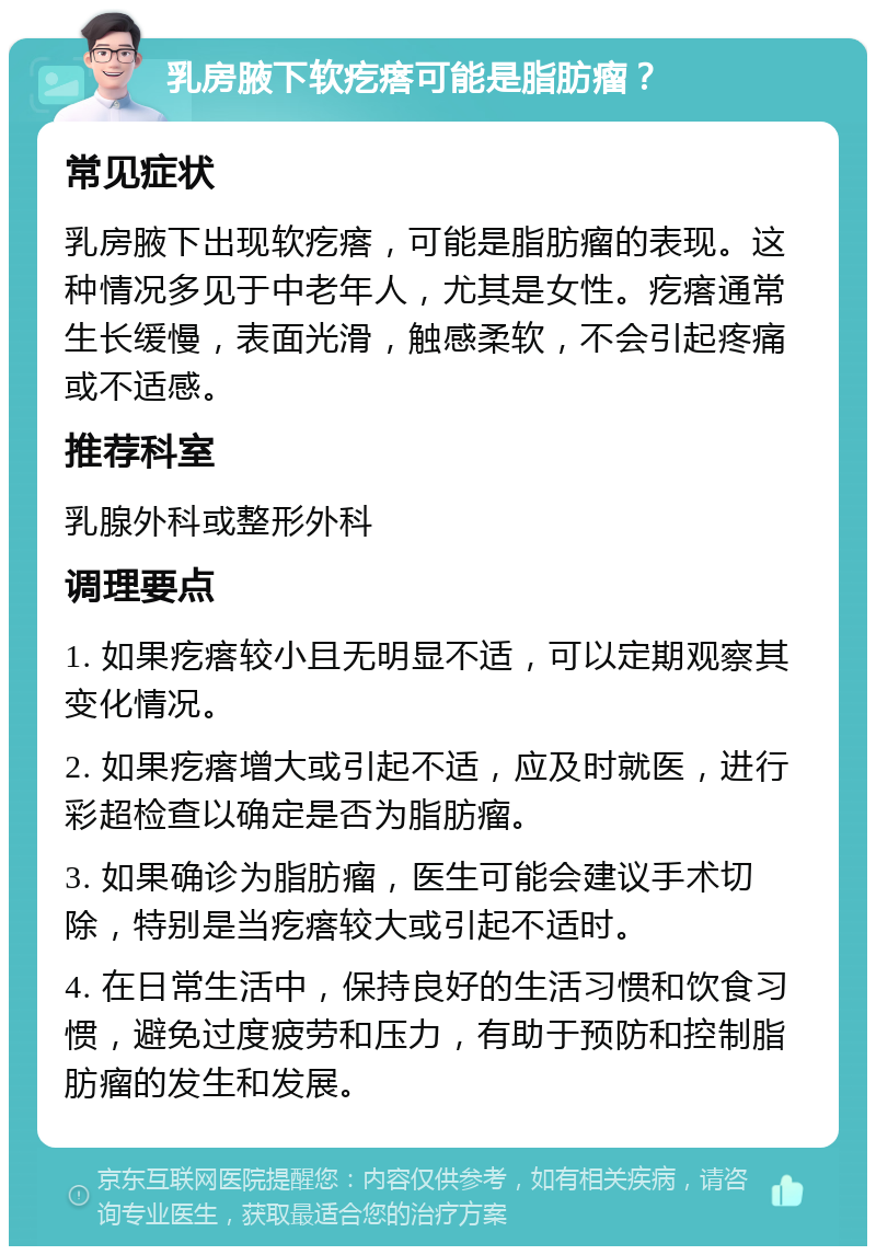 乳房腋下软疙瘩可能是脂肪瘤？ 常见症状 乳房腋下出现软疙瘩，可能是脂肪瘤的表现。这种情况多见于中老年人，尤其是女性。疙瘩通常生长缓慢，表面光滑，触感柔软，不会引起疼痛或不适感。 推荐科室 乳腺外科或整形外科 调理要点 1. 如果疙瘩较小且无明显不适，可以定期观察其变化情况。 2. 如果疙瘩增大或引起不适，应及时就医，进行彩超检查以确定是否为脂肪瘤。 3. 如果确诊为脂肪瘤，医生可能会建议手术切除，特别是当疙瘩较大或引起不适时。 4. 在日常生活中，保持良好的生活习惯和饮食习惯，避免过度疲劳和压力，有助于预防和控制脂肪瘤的发生和发展。