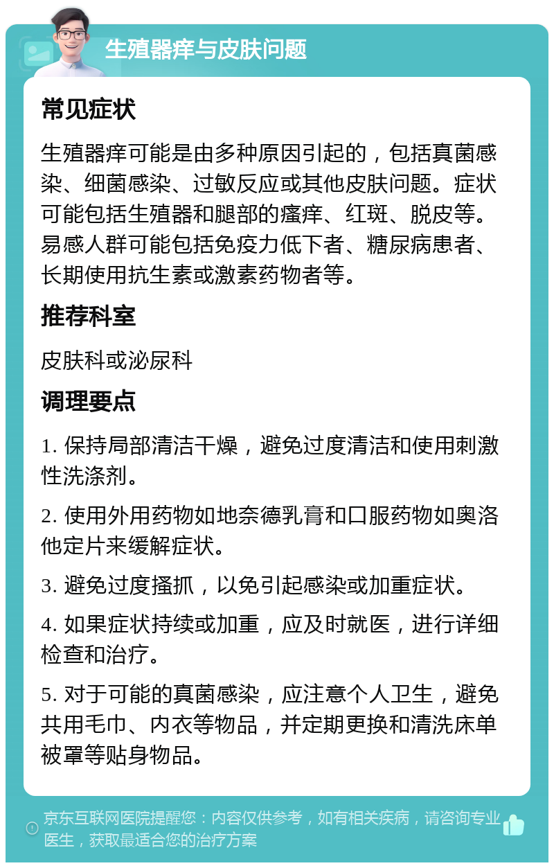 生殖器痒与皮肤问题 常见症状 生殖器痒可能是由多种原因引起的，包括真菌感染、细菌感染、过敏反应或其他皮肤问题。症状可能包括生殖器和腿部的瘙痒、红斑、脱皮等。易感人群可能包括免疫力低下者、糖尿病患者、长期使用抗生素或激素药物者等。 推荐科室 皮肤科或泌尿科 调理要点 1. 保持局部清洁干燥，避免过度清洁和使用刺激性洗涤剂。 2. 使用外用药物如地奈德乳膏和口服药物如奥洛他定片来缓解症状。 3. 避免过度搔抓，以免引起感染或加重症状。 4. 如果症状持续或加重，应及时就医，进行详细检查和治疗。 5. 对于可能的真菌感染，应注意个人卫生，避免共用毛巾、内衣等物品，并定期更换和清洗床单被罩等贴身物品。