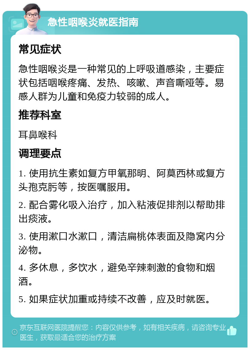 急性咽喉炎就医指南 常见症状 急性咽喉炎是一种常见的上呼吸道感染，主要症状包括咽喉疼痛、发热、咳嗽、声音嘶哑等。易感人群为儿童和免疫力较弱的成人。 推荐科室 耳鼻喉科 调理要点 1. 使用抗生素如复方甲氧那明、阿莫西林或复方头孢克肟等，按医嘱服用。 2. 配合雾化吸入治疗，加入粘液促排剂以帮助排出痰液。 3. 使用漱口水漱口，清洁扁桃体表面及隐窝内分泌物。 4. 多休息，多饮水，避免辛辣刺激的食物和烟酒。 5. 如果症状加重或持续不改善，应及时就医。