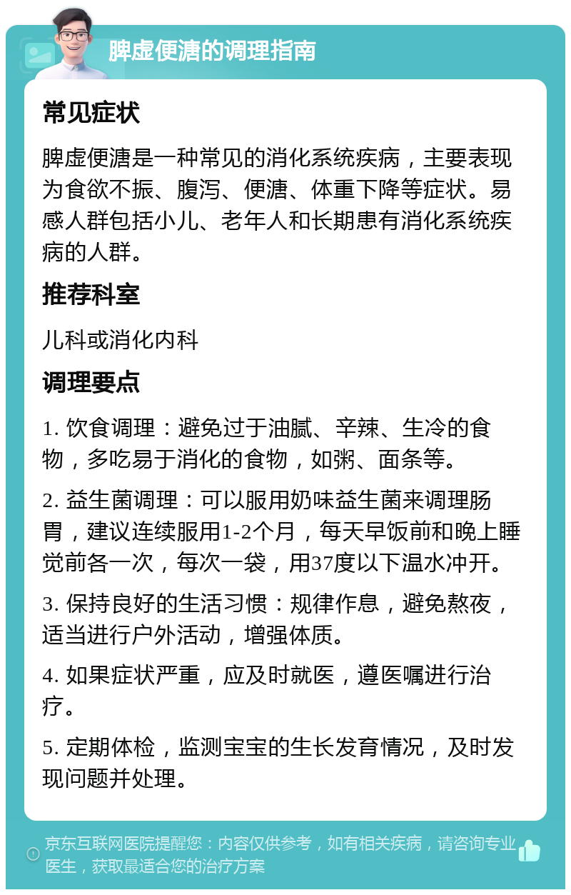 脾虚便溏的调理指南 常见症状 脾虚便溏是一种常见的消化系统疾病，主要表现为食欲不振、腹泻、便溏、体重下降等症状。易感人群包括小儿、老年人和长期患有消化系统疾病的人群。 推荐科室 儿科或消化内科 调理要点 1. 饮食调理：避免过于油腻、辛辣、生冷的食物，多吃易于消化的食物，如粥、面条等。 2. 益生菌调理：可以服用奶味益生菌来调理肠胃，建议连续服用1-2个月，每天早饭前和晚上睡觉前各一次，每次一袋，用37度以下温水冲开。 3. 保持良好的生活习惯：规律作息，避免熬夜，适当进行户外活动，增强体质。 4. 如果症状严重，应及时就医，遵医嘱进行治疗。 5. 定期体检，监测宝宝的生长发育情况，及时发现问题并处理。