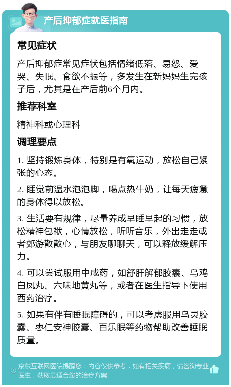 产后抑郁症就医指南 常见症状 产后抑郁症常见症状包括情绪低落、易怒、爱哭、失眠、食欲不振等，多发生在新妈妈生完孩子后，尤其是在产后前6个月内。 推荐科室 精神科或心理科 调理要点 1. 坚持锻炼身体，特别是有氧运动，放松自己紧张的心态。 2. 睡觉前温水泡泡脚，喝点热牛奶，让每天疲惫的身体得以放松。 3. 生活要有规律，尽量养成早睡早起的习惯，放松精神包袱，心情放松，听听音乐，外出走走或者郊游散散心，与朋友聊聊天，可以释放缓解压力。 4. 可以尝试服用中成药，如舒肝解郁胶囊、乌鸡白凤丸、六味地黄丸等，或者在医生指导下使用西药治疗。 5. 如果有伴有睡眠障碍的，可以考虑服用乌灵胶囊、枣仁安神胶囊、百乐眠等药物帮助改善睡眠质量。