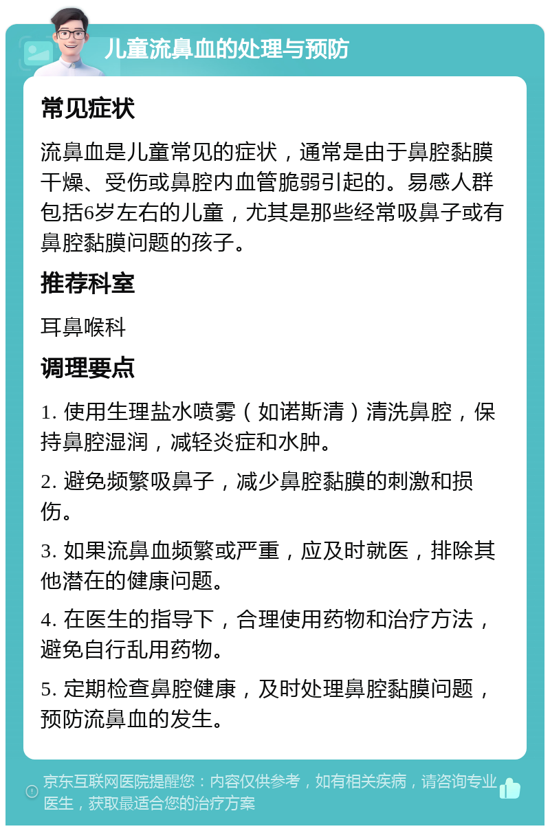 儿童流鼻血的处理与预防 常见症状 流鼻血是儿童常见的症状，通常是由于鼻腔黏膜干燥、受伤或鼻腔内血管脆弱引起的。易感人群包括6岁左右的儿童，尤其是那些经常吸鼻子或有鼻腔黏膜问题的孩子。 推荐科室 耳鼻喉科 调理要点 1. 使用生理盐水喷雾（如诺斯清）清洗鼻腔，保持鼻腔湿润，减轻炎症和水肿。 2. 避免频繁吸鼻子，减少鼻腔黏膜的刺激和损伤。 3. 如果流鼻血频繁或严重，应及时就医，排除其他潜在的健康问题。 4. 在医生的指导下，合理使用药物和治疗方法，避免自行乱用药物。 5. 定期检查鼻腔健康，及时处理鼻腔黏膜问题，预防流鼻血的发生。