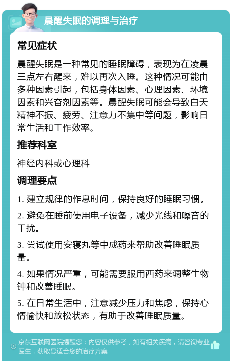 晨醒失眠的调理与治疗 常见症状 晨醒失眠是一种常见的睡眠障碍，表现为在凌晨三点左右醒来，难以再次入睡。这种情况可能由多种因素引起，包括身体因素、心理因素、环境因素和兴奋剂因素等。晨醒失眠可能会导致白天精神不振、疲劳、注意力不集中等问题，影响日常生活和工作效率。 推荐科室 神经内科或心理科 调理要点 1. 建立规律的作息时间，保持良好的睡眠习惯。 2. 避免在睡前使用电子设备，减少光线和噪音的干扰。 3. 尝试使用安寝丸等中成药来帮助改善睡眠质量。 4. 如果情况严重，可能需要服用西药来调整生物钟和改善睡眠。 5. 在日常生活中，注意减少压力和焦虑，保持心情愉快和放松状态，有助于改善睡眠质量。