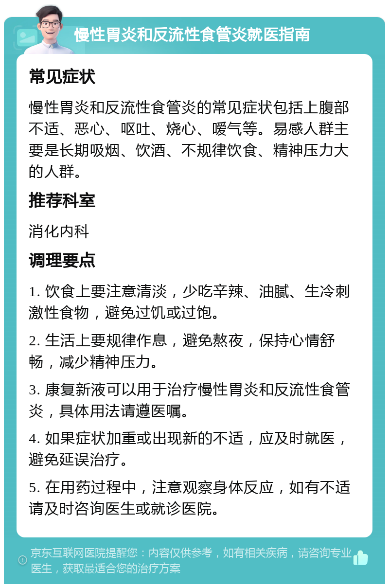 慢性胃炎和反流性食管炎就医指南 常见症状 慢性胃炎和反流性食管炎的常见症状包括上腹部不适、恶心、呕吐、烧心、嗳气等。易感人群主要是长期吸烟、饮酒、不规律饮食、精神压力大的人群。 推荐科室 消化内科 调理要点 1. 饮食上要注意清淡，少吃辛辣、油腻、生冷刺激性食物，避免过饥或过饱。 2. 生活上要规律作息，避免熬夜，保持心情舒畅，减少精神压力。 3. 康复新液可以用于治疗慢性胃炎和反流性食管炎，具体用法请遵医嘱。 4. 如果症状加重或出现新的不适，应及时就医，避免延误治疗。 5. 在用药过程中，注意观察身体反应，如有不适请及时咨询医生或就诊医院。