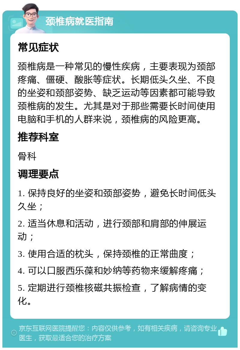 颈椎病就医指南 常见症状 颈椎病是一种常见的慢性疾病，主要表现为颈部疼痛、僵硬、酸胀等症状。长期低头久坐、不良的坐姿和颈部姿势、缺乏运动等因素都可能导致颈椎病的发生。尤其是对于那些需要长时间使用电脑和手机的人群来说，颈椎病的风险更高。 推荐科室 骨科 调理要点 1. 保持良好的坐姿和颈部姿势，避免长时间低头久坐； 2. 适当休息和活动，进行颈部和肩部的伸展运动； 3. 使用合适的枕头，保持颈椎的正常曲度； 4. 可以口服西乐葆和妙纳等药物来缓解疼痛； 5. 定期进行颈椎核磁共振检查，了解病情的变化。