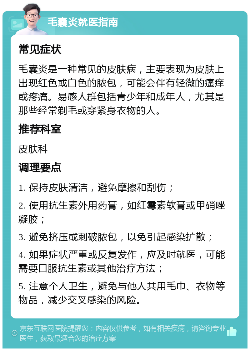 毛囊炎就医指南 常见症状 毛囊炎是一种常见的皮肤病，主要表现为皮肤上出现红色或白色的脓包，可能会伴有轻微的瘙痒或疼痛。易感人群包括青少年和成年人，尤其是那些经常剃毛或穿紧身衣物的人。 推荐科室 皮肤科 调理要点 1. 保持皮肤清洁，避免摩擦和刮伤； 2. 使用抗生素外用药膏，如红霉素软膏或甲硝唑凝胶； 3. 避免挤压或刺破脓包，以免引起感染扩散； 4. 如果症状严重或反复发作，应及时就医，可能需要口服抗生素或其他治疗方法； 5. 注意个人卫生，避免与他人共用毛巾、衣物等物品，减少交叉感染的风险。