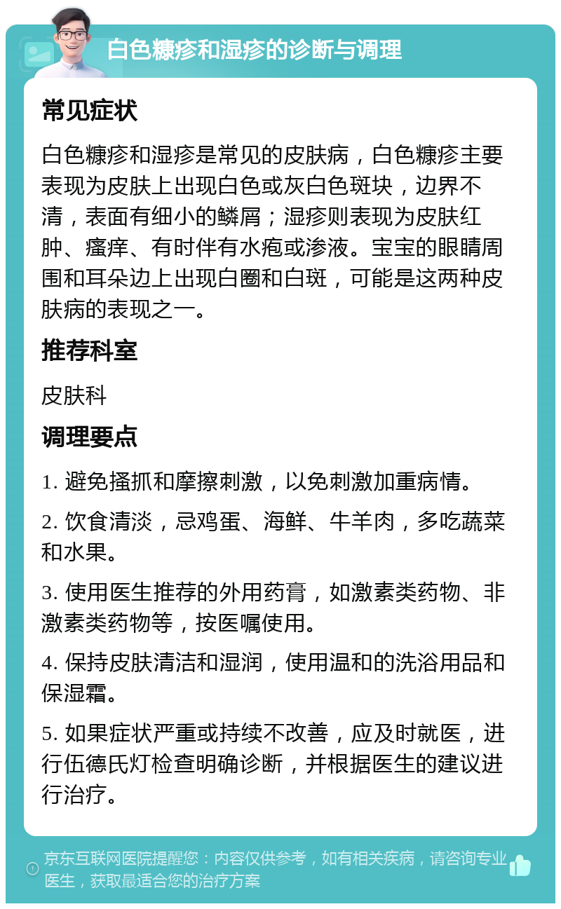 白色糠疹和湿疹的诊断与调理 常见症状 白色糠疹和湿疹是常见的皮肤病，白色糠疹主要表现为皮肤上出现白色或灰白色斑块，边界不清，表面有细小的鳞屑；湿疹则表现为皮肤红肿、瘙痒、有时伴有水疱或渗液。宝宝的眼睛周围和耳朵边上出现白圈和白斑，可能是这两种皮肤病的表现之一。 推荐科室 皮肤科 调理要点 1. 避免搔抓和摩擦刺激，以免刺激加重病情。 2. 饮食清淡，忌鸡蛋、海鲜、牛羊肉，多吃蔬菜和水果。 3. 使用医生推荐的外用药膏，如激素类药物、非激素类药物等，按医嘱使用。 4. 保持皮肤清洁和湿润，使用温和的洗浴用品和保湿霜。 5. 如果症状严重或持续不改善，应及时就医，进行伍德氏灯检查明确诊断，并根据医生的建议进行治疗。