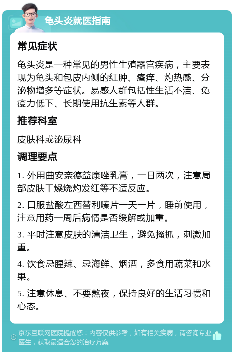 龟头炎就医指南 常见症状 龟头炎是一种常见的男性生殖器官疾病，主要表现为龟头和包皮内侧的红肿、瘙痒、灼热感、分泌物增多等症状。易感人群包括性生活不洁、免疫力低下、长期使用抗生素等人群。 推荐科室 皮肤科或泌尿科 调理要点 1. 外用曲安奈德益康唑乳膏，一日两次，注意局部皮肤干燥烧灼发红等不适反应。 2. 口服盐酸左西替利嗪片一天一片，睡前使用，注意用药一周后病情是否缓解或加重。 3. 平时注意皮肤的清洁卫生，避免搔抓，刺激加重。 4. 饮食忌腥辣、忌海鲜、烟酒，多食用蔬菜和水果。 5. 注意休息、不要熬夜，保持良好的生活习惯和心态。