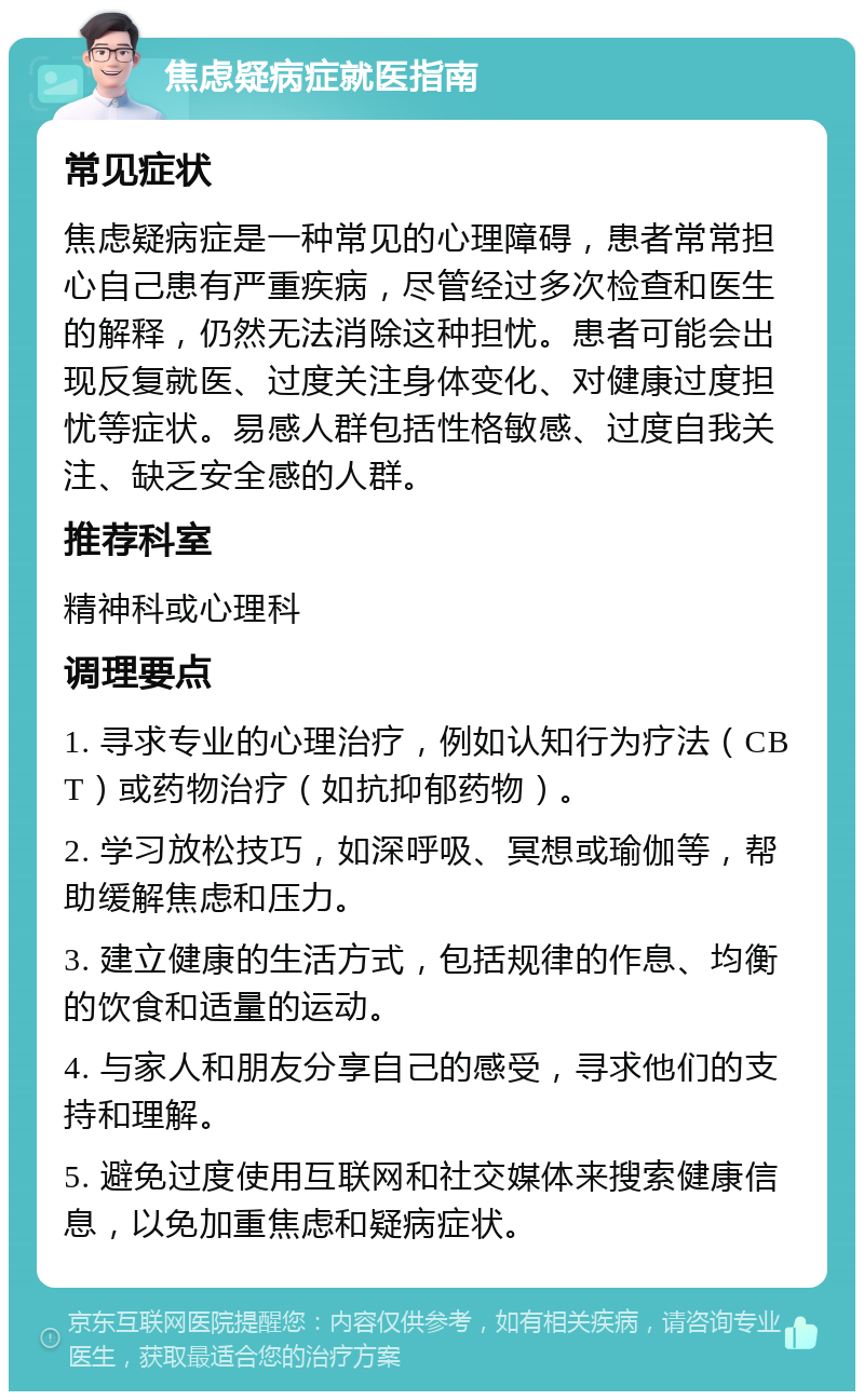 焦虑疑病症就医指南 常见症状 焦虑疑病症是一种常见的心理障碍，患者常常担心自己患有严重疾病，尽管经过多次检查和医生的解释，仍然无法消除这种担忧。患者可能会出现反复就医、过度关注身体变化、对健康过度担忧等症状。易感人群包括性格敏感、过度自我关注、缺乏安全感的人群。 推荐科室 精神科或心理科 调理要点 1. 寻求专业的心理治疗，例如认知行为疗法（CBT）或药物治疗（如抗抑郁药物）。 2. 学习放松技巧，如深呼吸、冥想或瑜伽等，帮助缓解焦虑和压力。 3. 建立健康的生活方式，包括规律的作息、均衡的饮食和适量的运动。 4. 与家人和朋友分享自己的感受，寻求他们的支持和理解。 5. 避免过度使用互联网和社交媒体来搜索健康信息，以免加重焦虑和疑病症状。