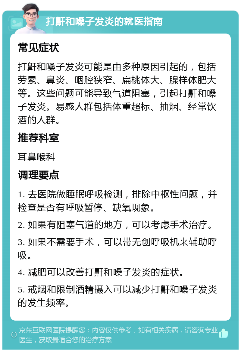 打鼾和嗓子发炎的就医指南 常见症状 打鼾和嗓子发炎可能是由多种原因引起的，包括劳累、鼻炎、咽腔狭窄、扁桃体大、腺样体肥大等。这些问题可能导致气道阻塞，引起打鼾和嗓子发炎。易感人群包括体重超标、抽烟、经常饮酒的人群。 推荐科室 耳鼻喉科 调理要点 1. 去医院做睡眠呼吸检测，排除中枢性问题，并检查是否有呼吸暂停、缺氧现象。 2. 如果有阻塞气道的地方，可以考虑手术治疗。 3. 如果不需要手术，可以带无创呼吸机来辅助呼吸。 4. 减肥可以改善打鼾和嗓子发炎的症状。 5. 戒烟和限制酒精摄入可以减少打鼾和嗓子发炎的发生频率。