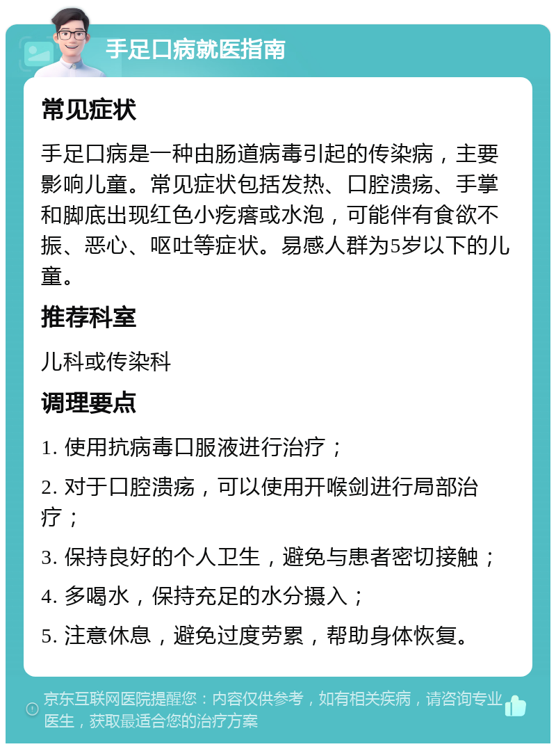 手足口病就医指南 常见症状 手足口病是一种由肠道病毒引起的传染病，主要影响儿童。常见症状包括发热、口腔溃疡、手掌和脚底出现红色小疙瘩或水泡，可能伴有食欲不振、恶心、呕吐等症状。易感人群为5岁以下的儿童。 推荐科室 儿科或传染科 调理要点 1. 使用抗病毒口服液进行治疗； 2. 对于口腔溃疡，可以使用开喉剑进行局部治疗； 3. 保持良好的个人卫生，避免与患者密切接触； 4. 多喝水，保持充足的水分摄入； 5. 注意休息，避免过度劳累，帮助身体恢复。