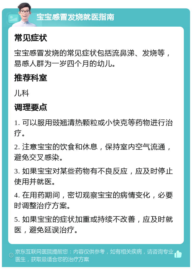 宝宝感冒发烧就医指南 常见症状 宝宝感冒发烧的常见症状包括流鼻涕、发烧等，易感人群为一岁四个月的幼儿。 推荐科室 儿科 调理要点 1. 可以服用豉翘清热颗粒或小快克等药物进行治疗。 2. 注意宝宝的饮食和休息，保持室内空气流通，避免交叉感染。 3. 如果宝宝对某些药物有不良反应，应及时停止使用并就医。 4. 在用药期间，密切观察宝宝的病情变化，必要时调整治疗方案。 5. 如果宝宝的症状加重或持续不改善，应及时就医，避免延误治疗。