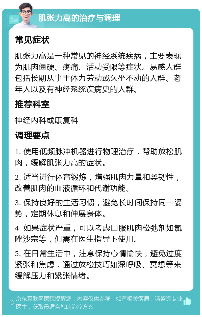 肌张力高的治疗与调理 常见症状 肌张力高是一种常见的神经系统疾病，主要表现为肌肉僵硬、疼痛、活动受限等症状。易感人群包括长期从事重体力劳动或久坐不动的人群、老年人以及有神经系统疾病史的人群。 推荐科室 神经内科或康复科 调理要点 1. 使用低频脉冲机器进行物理治疗，帮助放松肌肉，缓解肌张力高的症状。 2. 适当进行体育锻炼，增强肌肉力量和柔韧性，改善肌肉的血液循环和代谢功能。 3. 保持良好的生活习惯，避免长时间保持同一姿势，定期休息和伸展身体。 4. 如果症状严重，可以考虑口服肌肉松弛剂如氯唑沙宗等，但需在医生指导下使用。 5. 在日常生活中，注意保持心情愉快，避免过度紧张和焦虑，通过放松技巧如深呼吸、冥想等来缓解压力和紧张情绪。