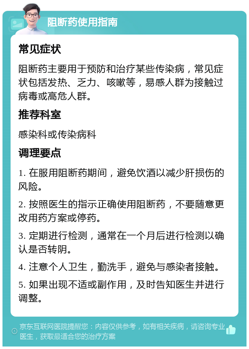 阻断药使用指南 常见症状 阻断药主要用于预防和治疗某些传染病，常见症状包括发热、乏力、咳嗽等，易感人群为接触过病毒或高危人群。 推荐科室 感染科或传染病科 调理要点 1. 在服用阻断药期间，避免饮酒以减少肝损伤的风险。 2. 按照医生的指示正确使用阻断药，不要随意更改用药方案或停药。 3. 定期进行检测，通常在一个月后进行检测以确认是否转阴。 4. 注意个人卫生，勤洗手，避免与感染者接触。 5. 如果出现不适或副作用，及时告知医生并进行调整。