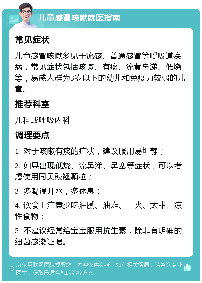 儿童感冒咳嗽就医指南 常见症状 儿童感冒咳嗽多见于流感、普通感冒等呼吸道疾病，常见症状包括咳嗽、有痰、流黄鼻涕、低烧等，易感人群为3岁以下的幼儿和免疫力较弱的儿童。 推荐科室 儿科或呼吸内科 调理要点 1. 对于咳嗽有痰的症状，建议服用易坦静； 2. 如果出现低烧、流鼻涕、鼻塞等症状，可以考虑使用同贝豉翘颗粒； 3. 多喝温开水，多休息； 4. 饮食上注意少吃油腻、油炸、上火、太甜、凉性食物； 5. 不建议经常给宝宝服用抗生素，除非有明确的细菌感染证据。