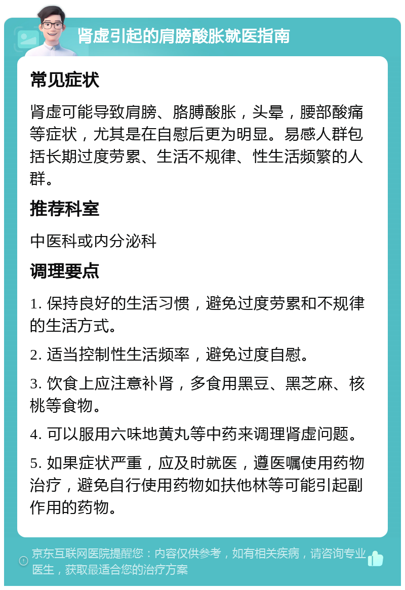 肾虚引起的肩膀酸胀就医指南 常见症状 肾虚可能导致肩膀、胳膊酸胀，头晕，腰部酸痛等症状，尤其是在自慰后更为明显。易感人群包括长期过度劳累、生活不规律、性生活频繁的人群。 推荐科室 中医科或内分泌科 调理要点 1. 保持良好的生活习惯，避免过度劳累和不规律的生活方式。 2. 适当控制性生活频率，避免过度自慰。 3. 饮食上应注意补肾，多食用黑豆、黑芝麻、核桃等食物。 4. 可以服用六味地黄丸等中药来调理肾虚问题。 5. 如果症状严重，应及时就医，遵医嘱使用药物治疗，避免自行使用药物如扶他林等可能引起副作用的药物。