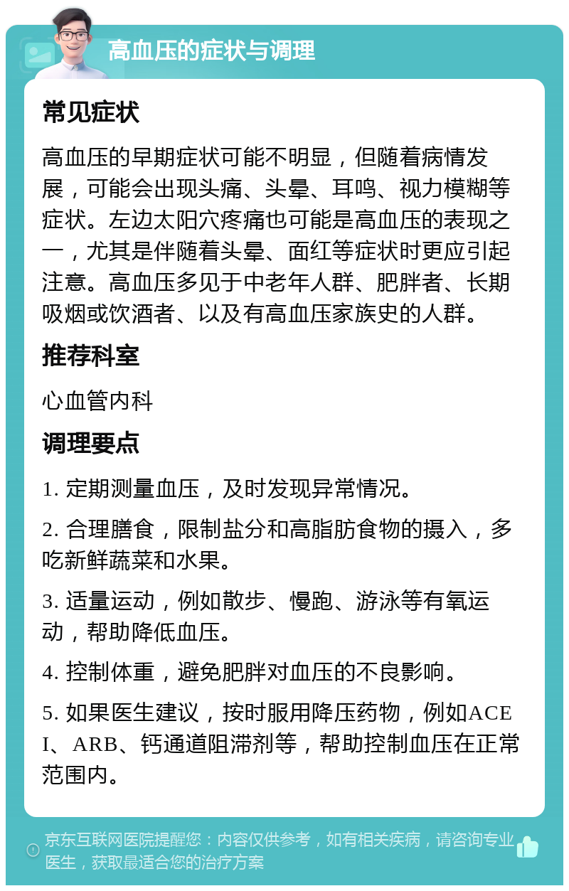 高血压的症状与调理 常见症状 高血压的早期症状可能不明显，但随着病情发展，可能会出现头痛、头晕、耳鸣、视力模糊等症状。左边太阳穴疼痛也可能是高血压的表现之一，尤其是伴随着头晕、面红等症状时更应引起注意。高血压多见于中老年人群、肥胖者、长期吸烟或饮酒者、以及有高血压家族史的人群。 推荐科室 心血管内科 调理要点 1. 定期测量血压，及时发现异常情况。 2. 合理膳食，限制盐分和高脂肪食物的摄入，多吃新鲜蔬菜和水果。 3. 适量运动，例如散步、慢跑、游泳等有氧运动，帮助降低血压。 4. 控制体重，避免肥胖对血压的不良影响。 5. 如果医生建议，按时服用降压药物，例如ACEI、ARB、钙通道阻滞剂等，帮助控制血压在正常范围内。