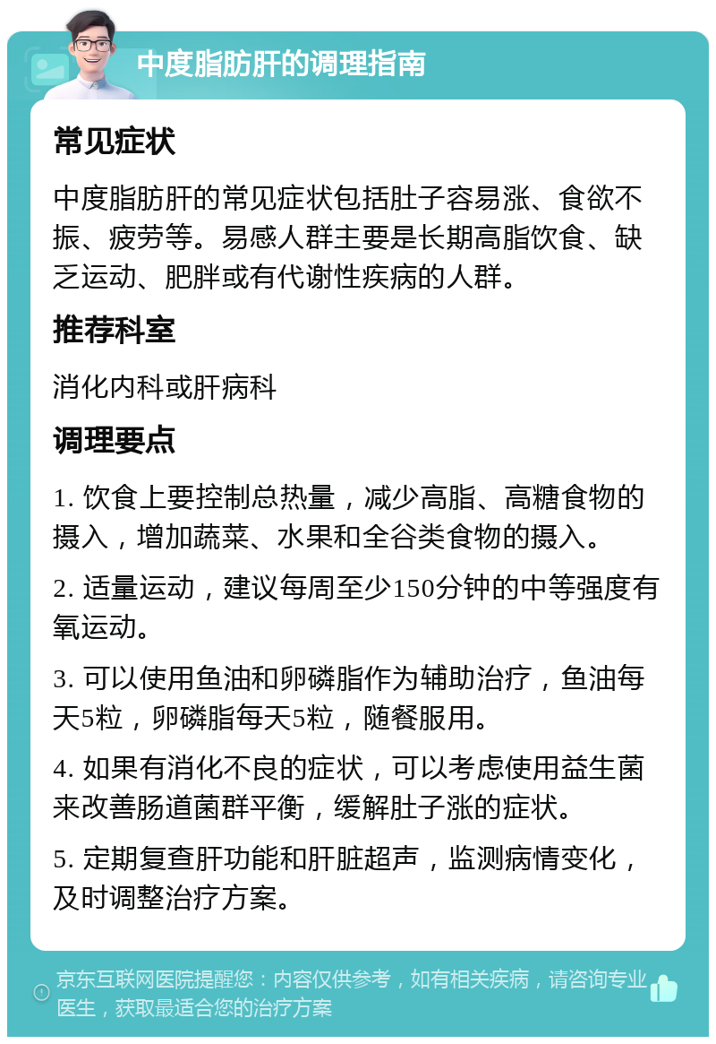 中度脂肪肝的调理指南 常见症状 中度脂肪肝的常见症状包括肚子容易涨、食欲不振、疲劳等。易感人群主要是长期高脂饮食、缺乏运动、肥胖或有代谢性疾病的人群。 推荐科室 消化内科或肝病科 调理要点 1. 饮食上要控制总热量，减少高脂、高糖食物的摄入，增加蔬菜、水果和全谷类食物的摄入。 2. 适量运动，建议每周至少150分钟的中等强度有氧运动。 3. 可以使用鱼油和卵磷脂作为辅助治疗，鱼油每天5粒，卵磷脂每天5粒，随餐服用。 4. 如果有消化不良的症状，可以考虑使用益生菌来改善肠道菌群平衡，缓解肚子涨的症状。 5. 定期复查肝功能和肝脏超声，监测病情变化，及时调整治疗方案。