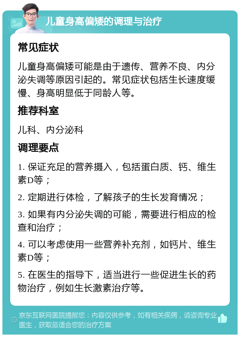 儿童身高偏矮的调理与治疗 常见症状 儿童身高偏矮可能是由于遗传、营养不良、内分泌失调等原因引起的。常见症状包括生长速度缓慢、身高明显低于同龄人等。 推荐科室 儿科、内分泌科 调理要点 1. 保证充足的营养摄入，包括蛋白质、钙、维生素D等； 2. 定期进行体检，了解孩子的生长发育情况； 3. 如果有内分泌失调的可能，需要进行相应的检查和治疗； 4. 可以考虑使用一些营养补充剂，如钙片、维生素D等； 5. 在医生的指导下，适当进行一些促进生长的药物治疗，例如生长激素治疗等。