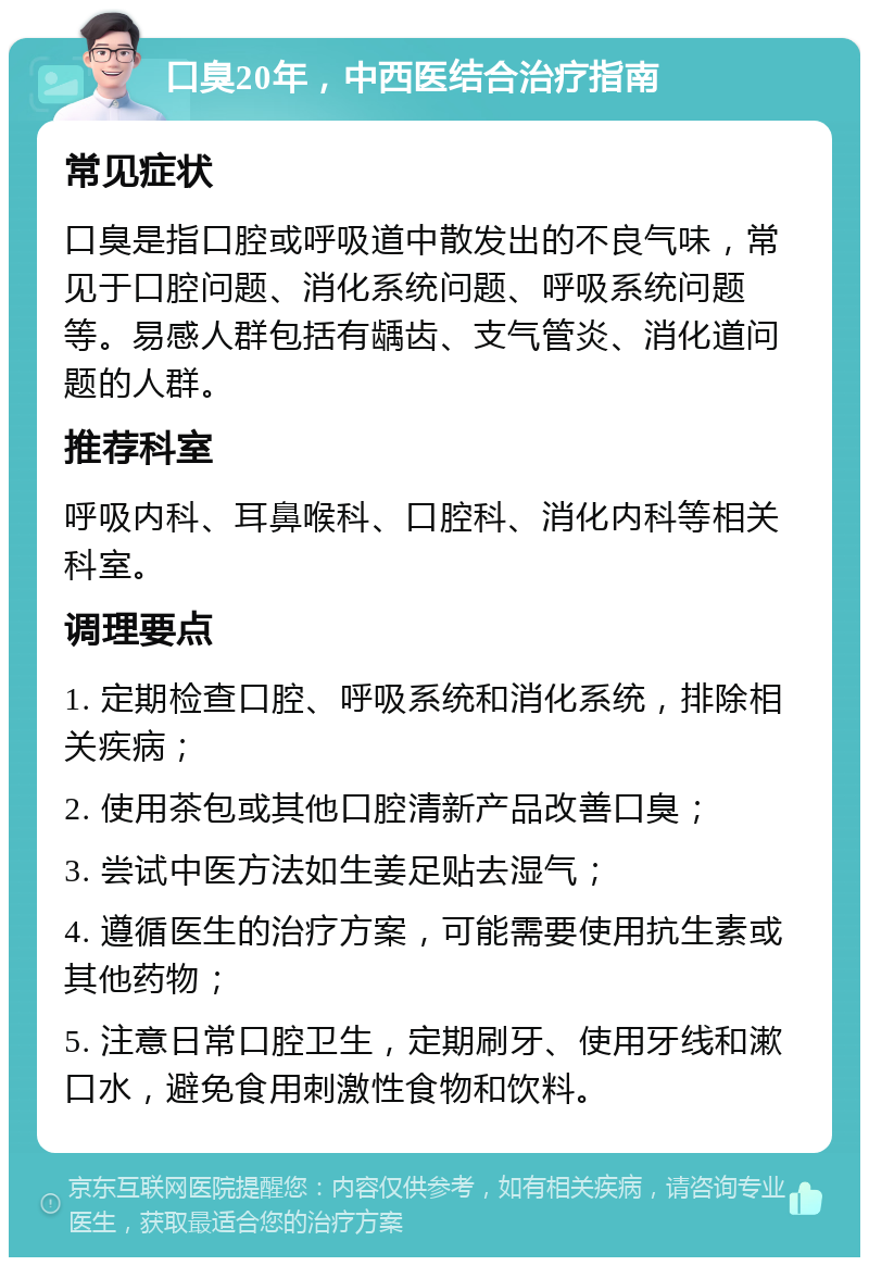 口臭20年，中西医结合治疗指南 常见症状 口臭是指口腔或呼吸道中散发出的不良气味，常见于口腔问题、消化系统问题、呼吸系统问题等。易感人群包括有龋齿、支气管炎、消化道问题的人群。 推荐科室 呼吸内科、耳鼻喉科、口腔科、消化内科等相关科室。 调理要点 1. 定期检查口腔、呼吸系统和消化系统，排除相关疾病； 2. 使用茶包或其他口腔清新产品改善口臭； 3. 尝试中医方法如生姜足贴去湿气； 4. 遵循医生的治疗方案，可能需要使用抗生素或其他药物； 5. 注意日常口腔卫生，定期刷牙、使用牙线和漱口水，避免食用刺激性食物和饮料。