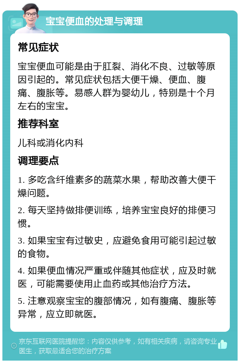 宝宝便血的处理与调理 常见症状 宝宝便血可能是由于肛裂、消化不良、过敏等原因引起的。常见症状包括大便干燥、便血、腹痛、腹胀等。易感人群为婴幼儿，特别是十个月左右的宝宝。 推荐科室 儿科或消化内科 调理要点 1. 多吃含纤维素多的蔬菜水果，帮助改善大便干燥问题。 2. 每天坚持做排便训练，培养宝宝良好的排便习惯。 3. 如果宝宝有过敏史，应避免食用可能引起过敏的食物。 4. 如果便血情况严重或伴随其他症状，应及时就医，可能需要使用止血药或其他治疗方法。 5. 注意观察宝宝的腹部情况，如有腹痛、腹胀等异常，应立即就医。